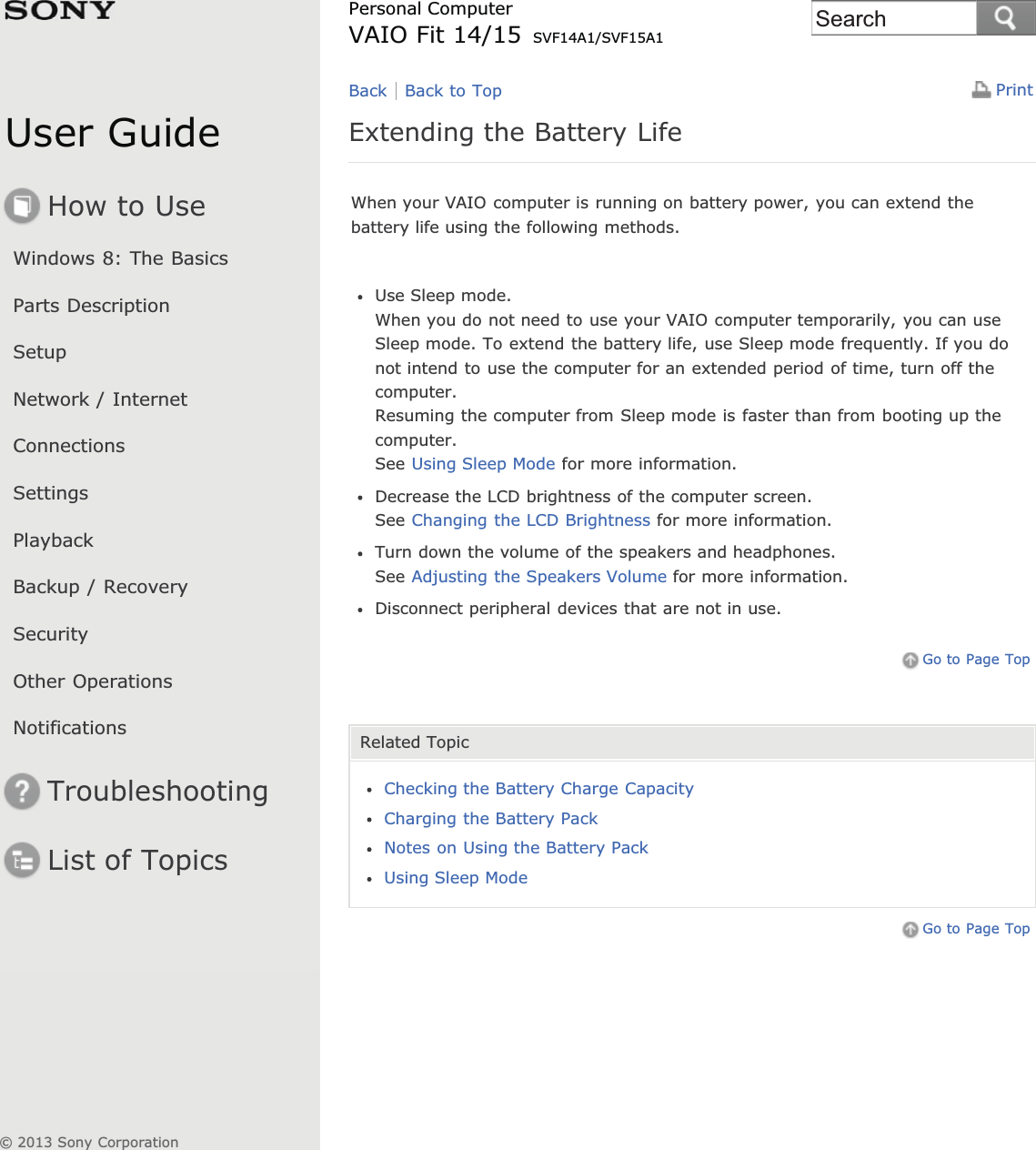 User GuideHow to UseWindows 8: The BasicsParts DescriptionSetupNetwork / InternetConnectionsSettingsPlaybackBackup / RecoverySecurityOther OperationsNotificationsTroubleshootingList of TopicsPrintPersonal ComputerVAIO Fit 14/15 SVF14A1/SVF15A1Extending the Battery LifeWhen your VAIO computer is running on battery power, you can extend thebattery life using the following methods.Use Sleep mode.When you do not need to use your VAIO computer temporarily, you can useSleep mode. To extend the battery life, use Sleep mode frequently. If you donot intend to use the computer for an extended period of time, turn off thecomputer.Resuming the computer from Sleep mode is faster than from booting up thecomputer.See Using Sleep Mode for more information.Decrease the LCD brightness of the computer screen.See Changing the LCD Brightness for more information.Turn down the volume of the speakers and headphones.See Adjusting the Speakers Volume for more information.Disconnect peripheral devices that are not in use.Go to Page TopRelated TopicChecking the Battery Charge CapacityCharging the Battery PackNotes on Using the Battery PackUsing Sleep ModeGo to Page TopBack Back to Top© 2013 Sony CorporationSearch