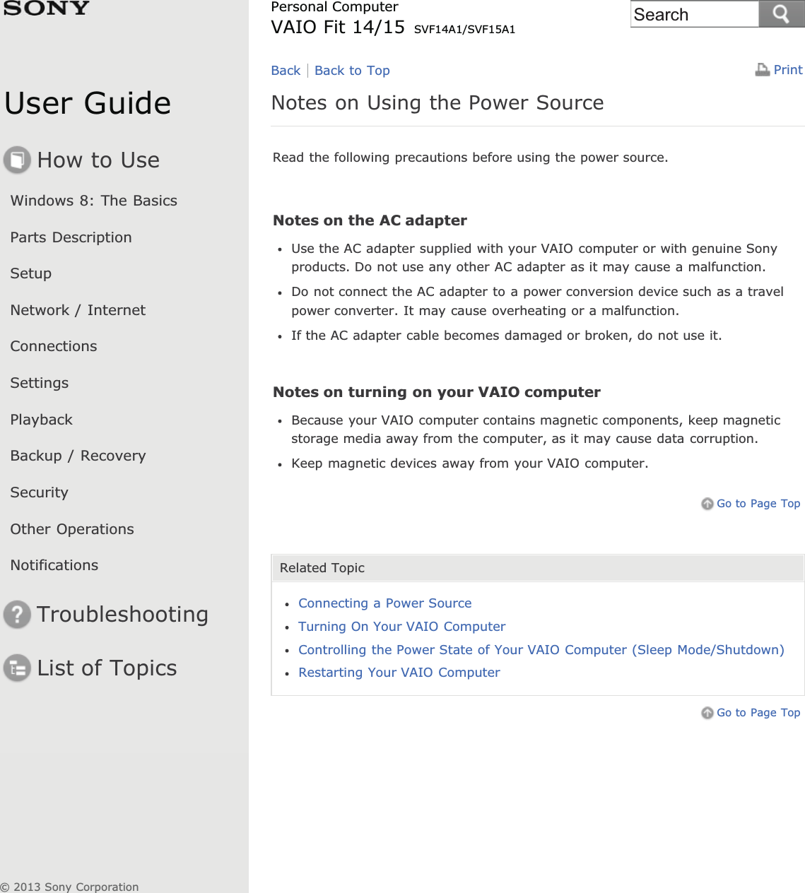 User GuideHow to UseWindows 8: The BasicsParts DescriptionSetupNetwork / InternetConnectionsSettingsPlaybackBackup / RecoverySecurityOther OperationsNotificationsTroubleshootingList of TopicsPrintPersonal ComputerVAIO Fit 14/15 SVF14A1/SVF15A1Notes on Using the Power SourceRead the following precautions before using the power source.Notes on the AC adapterUse the AC adapter supplied with your VAIO computer or with genuine Sonyproducts. Do not use any other AC adapter as it may cause a malfunction.Do not connect the AC adapter to a power conversion device such as a travelpower converter. It may cause overheating or a malfunction.If the AC adapter cable becomes damaged or broken, do not use it.Notes on turning on your VAIO computerBecause your VAIO computer contains magnetic components, keep magneticstorage media away from the computer, as it may cause data corruption.Keep magnetic devices away from your VAIO computer.Go to Page TopRelated TopicConnecting a Power SourceTurning On Your VAIO ComputerControlling the Power State of Your VAIO Computer (Sleep Mode/Shutdown)Restarting Your VAIO ComputerGo to Page TopBack Back to Top© 2013 Sony CorporationSearch