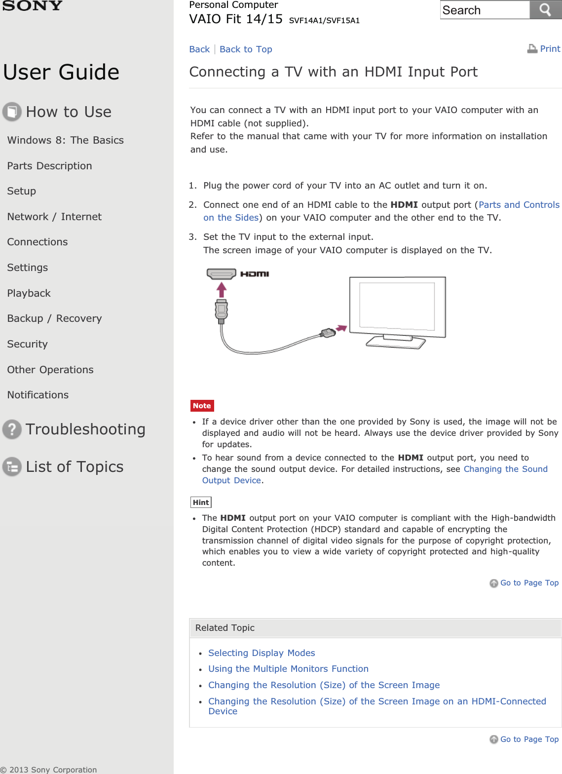 User GuideHow to UseWindows 8: The BasicsParts DescriptionSetupNetwork / InternetConnectionsSettingsPlaybackBackup / RecoverySecurityOther OperationsNotificationsTroubleshootingList of TopicsPrintPersonal ComputerVAIO Fit 14/15 SVF14A1/SVF15A1Connecting a TV with an HDMI Input PortYou can connect a TV with an HDMI input port to your VAIO computer with anHDMI cable (not supplied).Refer to the manual that came with your TV for more information on installationand use.1. Plug the power cord of your TV into an AC outlet and turn it on.2. Connect one end of an HDMI cable to the HDMI output port (Parts and Controlson the Sides) on your VAIO computer and the other end to the TV.3. Set the TV input to the external input.The screen image of your VAIO computer is displayed on the TV.NoteIf a device driver other than the one provided by Sony is used, the image will not bedisplayed and audio will not be heard. Always use the device driver provided by Sonyfor updates.To hear sound from a device connected to the HDMI output port, you need tochange the sound output device. For detailed instructions, see Changing the SoundOutput Device.HintThe HDMI output port on your VAIO computer is compliant with the High-bandwidthDigital Content Protection (HDCP) standard and capable of encrypting thetransmission channel of digital video signals for the purpose of copyright protection,which enables you to view a wide variety of copyright protected and high-qualitycontent.Go to Page TopRelated TopicSelecting Display ModesUsing the Multiple Monitors FunctionChanging the Resolution (Size) of the Screen ImageChanging the Resolution (Size) of the Screen Image on an HDMI-ConnectedDeviceGo to Page TopBack Back to Top© 2013 Sony CorporationSearch