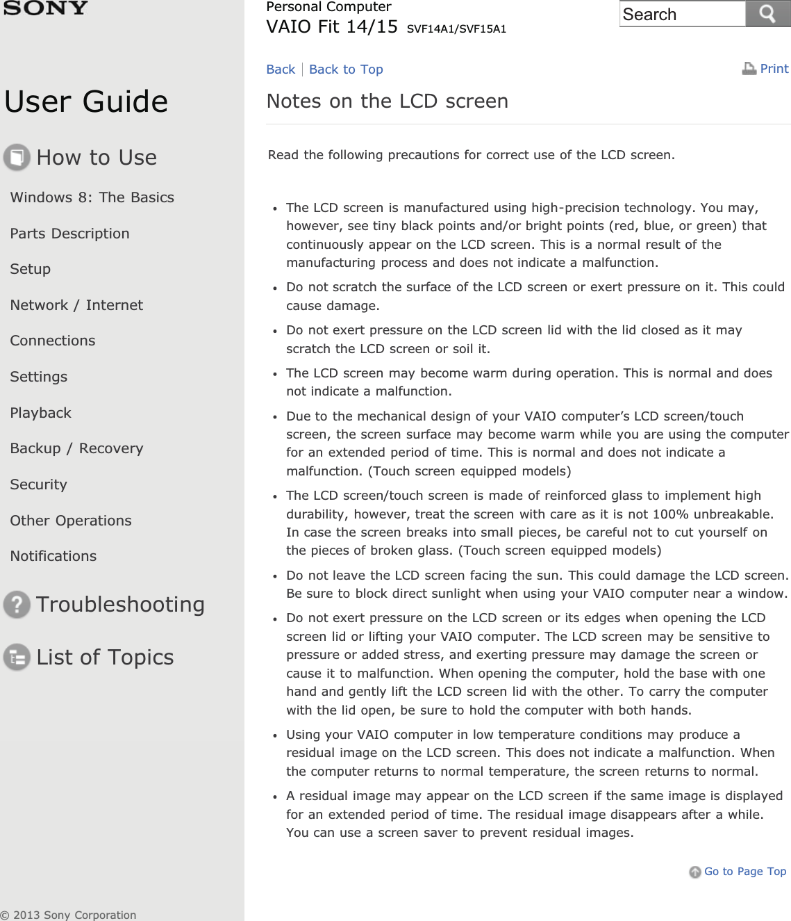 User GuideHow to UseWindows 8: The BasicsParts DescriptionSetupNetwork / InternetConnectionsSettingsPlaybackBackup / RecoverySecurityOther OperationsNotificationsTroubleshootingList of TopicsPrintPersonal ComputerVAIO Fit 14/15 SVF14A1/SVF15A1Notes on the LCD screenRead the following precautions for correct use of the LCD screen.The LCD screen is manufactured using high-precision technology. You may,however, see tiny black points and/or bright points (red, blue, or green) thatcontinuously appear on the LCD screen. This is a normal result of themanufacturing process and does not indicate a malfunction.Do not scratch the surface of the LCD screen or exert pressure on it. This couldcause damage.Do not exert pressure on the LCD screen lid with the lid closed as it mayscratch the LCD screen or soil it.The LCD screen may become warm during operation. This is normal and doesnot indicate a malfunction.Due to the mechanical design of your VAIO computer’s LCD screen/touchscreen, the screen surface may become warm while you are using the computerfor an extended period of time. This is normal and does not indicate amalfunction. (Touch screen equipped models)The LCD screen/touch screen is made of reinforced glass to implement highdurability, however, treat the screen with care as it is not 100% unbreakable.In case the screen breaks into small pieces, be careful not to cut yourself onthe pieces of broken glass. (Touch screen equipped models)Do not leave the LCD screen facing the sun. This could damage the LCD screen.Be sure to block direct sunlight when using your VAIO computer near a window.Do not exert pressure on the LCD screen or its edges when opening the LCDscreen lid or lifting your VAIO computer. The LCD screen may be sensitive topressure or added stress, and exerting pressure may damage the screen orcause it to malfunction. When opening the computer, hold the base with onehand and gently lift the LCD screen lid with the other. To carry the computerwith the lid open, be sure to hold the computer with both hands.Using your VAIO computer in low temperature conditions may produce aresidual image on the LCD screen. This does not indicate a malfunction. Whenthe computer returns to normal temperature, the screen returns to normal.A residual image may appear on the LCD screen if the same image is displayedfor an extended period of time. The residual image disappears after a while.You can use a screen saver to prevent residual images.Go to Page TopBack Back to Top© 2013 Sony CorporationSearch