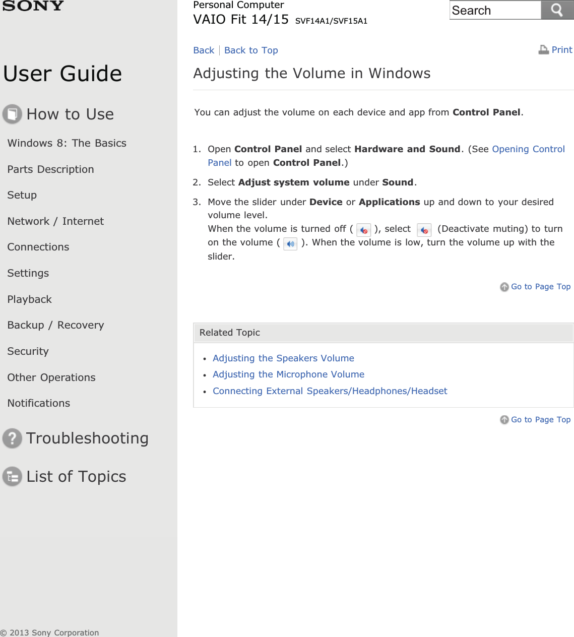 User GuideHow to UseWindows 8: The BasicsParts DescriptionSetupNetwork / InternetConnectionsSettingsPlaybackBackup / RecoverySecurityOther OperationsNotificationsTroubleshootingList of TopicsPrintPersonal ComputerVAIO Fit 14/15 SVF14A1/SVF15A1Adjusting the Volume in WindowsYou can adjust the volume on each device and app from Control Panel.1. Open Control Panel and select Hardware and Sound. (See Opening ControlPanel to open Control Panel.)2. Select Adjust system volume under Sound.3. Move the slider under Device or Applications up and down to your desiredvolume level.When the volume is turned off ( ), select   (Deactivate muting) to turnon the volume ( ). When the volume is low, turn the volume up with theslider.Go to Page TopRelated TopicAdjusting the Speakers VolumeAdjusting the Microphone VolumeConnecting External Speakers/Headphones/HeadsetGo to Page TopBack Back to Top© 2013 Sony CorporationSearch