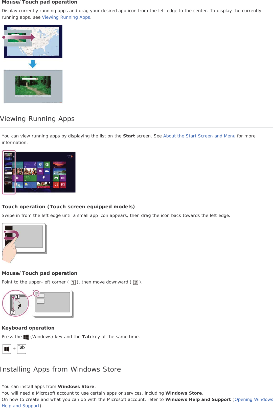 Mouse/Touch pad operationDisplay currently running apps and drag your desired app icon from the left edge to the center. To display the currentlyrunning apps, see Viewing Running Apps.Viewing Running AppsYou can view running apps by displaying the list on the Start screen. See About the Start Screen and Menu for moreinformation.Touch operation (Touch screen equipped models)Swipe in from the left edge until a small app icon appears, then drag the icon back towards the left edge.Mouse/Touch pad operationPoint to the upper-left corner ( ), then move downward ( ).Keyboard operationPress the (Windows) key and the Tab key at the same time.Installing Apps from Windows StoreYou can install apps from Windows Store.You will need a Microsoft account to use certain apps or services, including Windows Store.On how to create and what you can do with the Microsoft account, refer to Windows Help and Support (Opening WindowsHelp and Support).