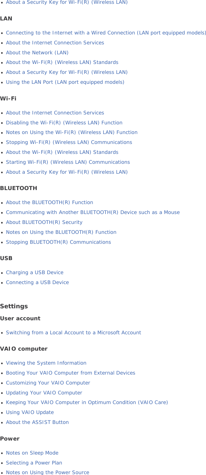 About a Security Key for Wi-Fi(R) (Wireless LAN)LANConnecting to the Internet with a Wired Connection (LAN port equipped models)About the Internet Connection ServicesAbout the Network (LAN)About the Wi-Fi(R) (Wireless LAN) StandardsAbout a Security Key for Wi-Fi(R) (Wireless LAN)Using the LAN Port (LAN port equipped models)Wi-FiAbout the Internet Connection ServicesDisabling the Wi-Fi(R) (Wireless LAN) FunctionNotes on Using the Wi-Fi(R) (Wireless LAN) FunctionStopping Wi-Fi(R) (Wireless LAN) CommunicationsAbout the Wi-Fi(R) (Wireless LAN) StandardsStarting Wi-Fi(R) (Wireless LAN) CommunicationsAbout a Security Key for Wi-Fi(R) (Wireless LAN)BLUETOOTHAbout the BLUETOOTH(R) FunctionCommunicating with Another BLUETOOTH(R) Device such as a MouseAbout BLUETOOTH(R) SecurityNotes on Using the BLUETOOTH(R) FunctionStopping BLUETOOTH(R) CommunicationsUSBCharging a USB DeviceConnecting a USB DeviceSettingsUser accountSwitching from a Local Account to a Microsoft AccountVAIO computerViewing the System InformationBooting Your VAIO Computer from External DevicesCustomizing Your VAIO ComputerUpdating Your VAIO ComputerKeeping Your VAIO Computer in Optimum Condition (VAIO Care)Using VAIO UpdateAbout the ASSIST ButtonPowerNotes on Sleep ModeSelecting a Power PlanNotes on Using the Power Source