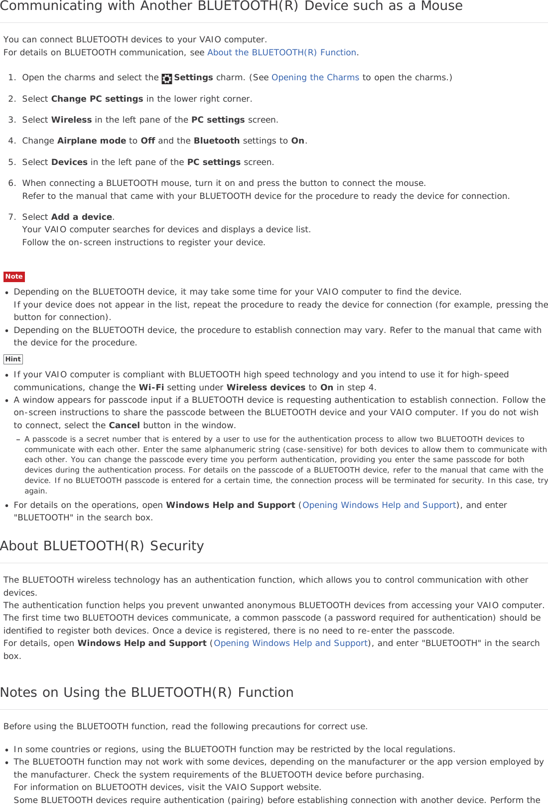 Communicating with Another BLUETOOTH(R) Device such as a MouseYou can connect BLUETOOTH devices to your VAIO computer.For details on BLUETOOTH communication, see About the BLUETOOTH(R) Function.1. Open the charms and select the Settings charm. (See Opening the Charms to open the charms.)2. Select Change PC settings in the lower right corner.3. Select Wireless in the left pane of the PC settings screen.4. Change Airplane mode to Off and the Bluetooth settings to On.5. Select Devices in the left pane of the PC settings screen.6. When connecting a BLUETOOTH mouse, turn it on and press the button to connect the mouse.Refer to the manual that came with your BLUETOOTH device for the procedure to ready the device for connection.7. Select Add a device.Your VAIO computer searches for devices and displays a device list.Follow the on-screen instructions to register your device.NoteDepending on the BLUETOOTH device, it may take some time for your VAIO computer to find the device.If your device does not appear in the list, repeat the procedure to ready the device for connection (for example, pressing thebutton for connection).Depending on the BLUETOOTH device, the procedure to establish connection may vary. Refer to the manual that came withthe device for the procedure.HintIf your VAIO computer is compliant with BLUETOOTH high speed technology and you intend to use it for high-speedcommunications, change the Wi-Fi setting under Wireless devices to On in step 4.A window appears for passcode input if a BLUETOOTH device is requesting authentication to establish connection. Follow theon-screen instructions to share the passcode between the BLUETOOTH device and your VAIO computer. If you do not wishto connect, select the Cancel button in the window.A passcode is a secret number that is entered by a user to use for the authentication process to allow two BLUETOOTH devices tocommunicate with each other. Enter the same alphanumeric string (case-sensitive) for both devices to allow them to communicate witheach other. You can change the passcode every time you perform authentication, providing you enter the same passcode for bothdevices during the authentication process. For details on the passcode of a BLUETOOTH device, refer to the manual that came with thedevice. If no BLUETOOTH passcode is entered for a certain time, the connection process will be terminated for security. In this case, tryagain.For details on the operations, open Windows Help and Support (Opening Windows Help and Support), and enter&quot;BLUETOOTH&quot; in the search box.About BLUETOOTH(R) SecurityThe BLUETOOTH wireless technology has an authentication function, which allows you to control communication with otherdevices.The authentication function helps you prevent unwanted anonymous BLUETOOTH devices from accessing your VAIO computer.The first time two BLUETOOTH devices communicate, a common passcode (a password required for authentication) should beidentified to register both devices. Once a device is registered, there is no need to re-enter the passcode.For details, open Windows Help and Support (Opening Windows Help and Support), and enter &quot;BLUETOOTH&quot; in the searchbox.Notes on Using the BLUETOOTH(R) FunctionBefore using the BLUETOOTH function, read the following precautions for correct use.In some countries or regions, using the BLUETOOTH function may be restricted by the local regulations.The BLUETOOTH function may not work with some devices, depending on the manufacturer or the app version employed bythe manufacturer. Check the system requirements of the BLUETOOTH device before purchasing.For information on BLUETOOTH devices, visit the VAIO Support website.Some BLUETOOTH devices require authentication (pairing) before establishing connection with another device. Perform the