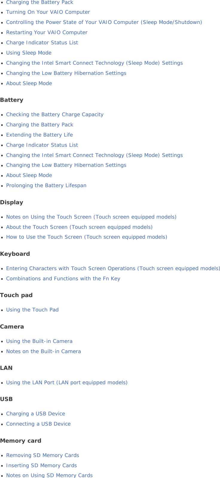 Charging the Battery PackTurning On Your VAIO ComputerControlling the Power State of Your VAIO Computer (Sleep Mode/Shutdown)Restarting Your VAIO ComputerCharge Indicator Status ListUsing Sleep ModeChanging the Intel Smart Connect Technology (Sleep Mode) SettingsChanging the Low Battery Hibernation SettingsAbout Sleep ModeBatteryChecking the Battery Charge CapacityCharging the Battery PackExtending the Battery LifeCharge Indicator Status ListChanging the Intel Smart Connect Technology (Sleep Mode) SettingsChanging the Low Battery Hibernation SettingsAbout Sleep ModeProlonging the Battery LifespanDisplayNotes on Using the Touch Screen (Touch screen equipped models)About the Touch Screen (Touch screen equipped models)How to Use the Touch Screen (Touch screen equipped models)KeyboardEntering Characters with Touch Screen Operations (Touch screen equipped models)Combinations and Functions with the Fn KeyTouch padUsing the Touch PadCameraUsing the Built-in CameraNotes on the Built-in CameraLANUsing the LAN Port (LAN port equipped models)USBCharging a USB DeviceConnecting a USB DeviceMemory cardRemoving SD Memory CardsInserting SD Memory CardsNotes on Using SD Memory Cards