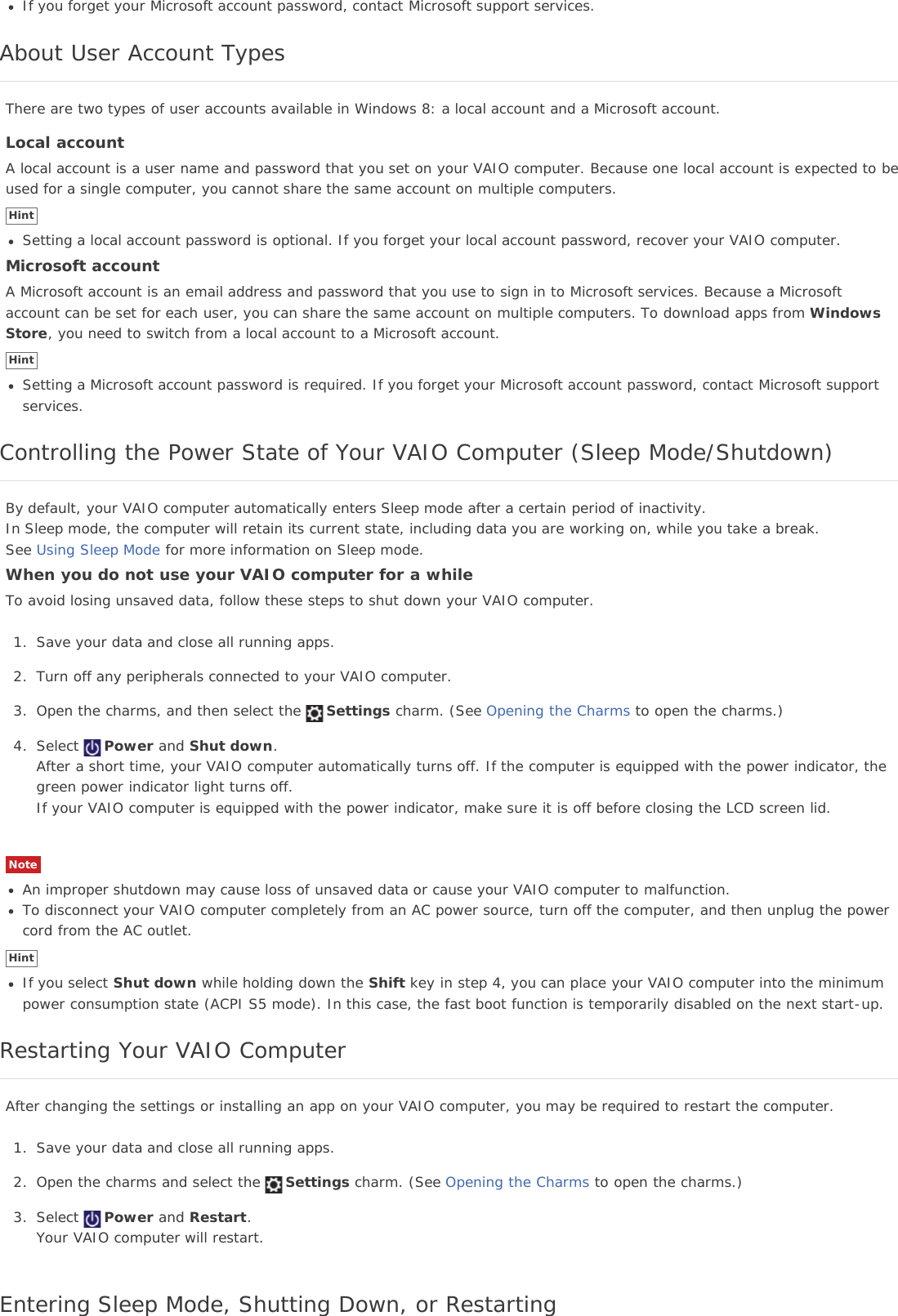 If you forget your Microsoft account password, contact Microsoft support services.About User Account TypesThere are two types of user accounts available in Windows 8: a local account and a Microsoft account.Local accountA local account is a user name and password that you set on your VAIO computer. Because one local account is expected to beused for a single computer, you cannot share the same account on multiple computers.HintSetting a local account password is optional. If you forget your local account password, recover your VAIO computer.Microsoft accountA Microsoft account is an email address and password that you use to sign in to Microsoft services. Because a Microsoftaccount can be set for each user, you can share the same account on multiple computers. To download apps from WindowsStore, you need to switch from a local account to a Microsoft account.HintSetting a Microsoft account password is required. If you forget your Microsoft account password, contact Microsoft supportservices.Controlling the Power State of Your VAIO Computer (Sleep Mode/Shutdown)By default, your VAIO computer automatically enters Sleep mode after a certain period of inactivity.In Sleep mode, the computer will retain its current state, including data you are working on, while you take a break.See Using Sleep Mode for more information on Sleep mode.When you do not use your VAIO computer for a whileTo avoid losing unsaved data, follow these steps to shut down your VAIO computer.1. Save your data and close all running apps.2. Turn off any peripherals connected to your VAIO computer.3. Open the charms, and then select the Settings charm. (See Opening the Charms to open the charms.)4. Select Power and Shut down.After a short time, your VAIO computer automatically turns off. If the computer is equipped with the power indicator, thegreen power indicator light turns off.If your VAIO computer is equipped with the power indicator, make sure it is off before closing the LCD screen lid.NoteAn improper shutdown may cause loss of unsaved data or cause your VAIO computer to malfunction.To disconnect your VAIO computer completely from an AC power source, turn off the computer, and then unplug the powercord from the AC outlet.HintIf you select Shut down while holding down the Shift key in step 4, you can place your VAIO computer into the minimumpower consumption state (ACPI S5 mode). In this case, the fast boot function is temporarily disabled on the next start-up.Restarting Your VAIO ComputerAfter changing the settings or installing an app on your VAIO computer, you may be required to restart the computer.1. Save your data and close all running apps.2. Open the charms and select the Settings charm. (See Opening the Charms to open the charms.)3. Select Power and Restart.Your VAIO computer will restart.Entering Sleep Mode, Shutting Down, or Restarting