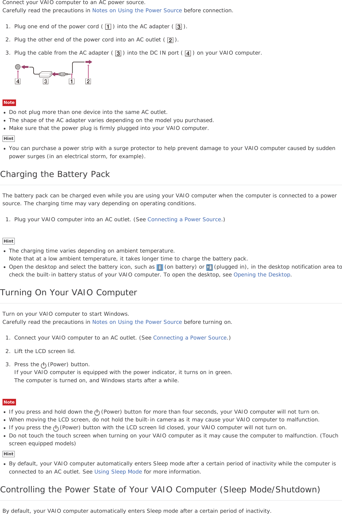 Connect your VAIO computer to an AC power source.Carefully read the precautions in Notes on Using the Power Source before connection.1. Plug one end of the power cord ( ) into the AC adapter ( ).2. Plug the other end of the power cord into an AC outlet ( ).3. Plug the cable from the AC adapter ( ) into the DC IN port ( ) on your VAIO computer.NoteDo not plug more than one device into the same AC outlet.The shape of the AC adapter varies depending on the model you purchased.Make sure that the power plug is firmly plugged into your VAIO computer.HintYou can purchase a power strip with a surge protector to help prevent damage to your VAIO computer caused by suddenpower surges (in an electrical storm, for example).Charging the Battery PackThe battery pack can be charged even while you are using your VAIO computer when the computer is connected to a powersource. The charging time may vary depending on operating conditions.1. Plug your VAIO computer into an AC outlet. (See Connecting a Power Source.)HintThe charging time varies depending on ambient temperature.Note that at a low ambient temperature, it takes longer time to charge the battery pack.Open the desktop and select the battery icon, such as (on battery) or (plugged in), in the desktop notification area tocheck the built-in battery status of your VAIO computer. To open the desktop, see Opening the Desktop.Turning On Your VAIO ComputerTurn on your VAIO computer to start Windows.Carefully read the precautions in Notes on Using the Power Source before turning on.1. Connect your VAIO computer to an AC outlet. (See Connecting a Power Source.)2. Lift the LCD screen lid.3. Press the (Power) button.If your VAIO computer is equipped with the power indicator, it turns on in green.The computer is turned on, and Windows starts after a while.NoteIf you press and hold down the (Power) button for more than four seconds, your VAIO computer will not turn on.When moving the LCD screen, do not hold the built-in camera as it may cause your VAIO computer to malfunction.If you press the (Power) button with the LCD screen lid closed, your VAIO computer will not turn on.Do not touch the touch screen when turning on your VAIO computer as it may cause the computer to malfunction. (Touchscreen equipped models)HintBy default, your VAIO computer automatically enters Sleep mode after a certain period of inactivity while the computer isconnected to an AC outlet. See Using Sleep Mode for more information.Controlling the Power State of Your VAIO Computer (Sleep Mode/Shutdown)By default, your VAIO computer automatically enters Sleep mode after a certain period of inactivity.