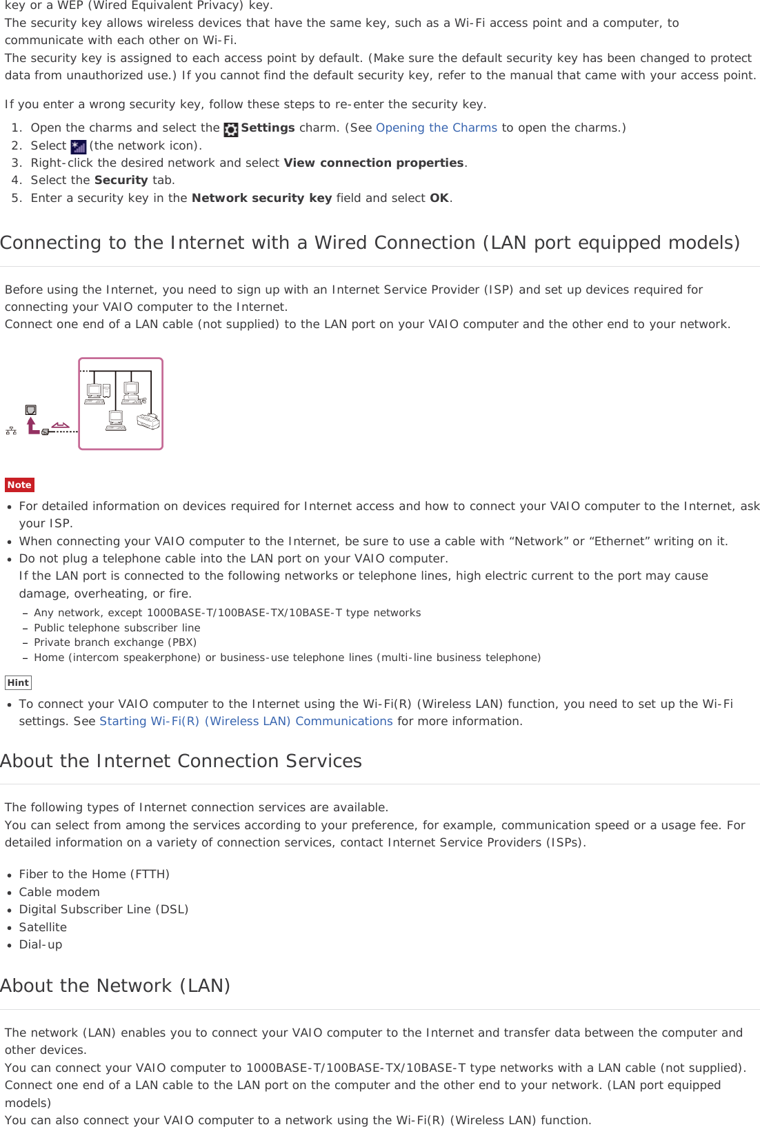 key or a WEP (Wired Equivalent Privacy) key.The security key allows wireless devices that have the same key, such as a Wi-Fi access point and a computer, tocommunicate with each other on Wi-Fi.The security key is assigned to each access point by default. (Make sure the default security key has been changed to protectdata from unauthorized use.) If you cannot find the default security key, refer to the manual that came with your access point.If you enter a wrong security key, follow these steps to re-enter the security key.1. Open the charms and select the Settings charm. (See Opening the Charms to open the charms.)2. Select (the network icon).3. Right-click the desired network and select View connection properties.4. Select the Security tab.5. Enter a security key in the Network security key field and select OK.Connecting to the Internet with a Wired Connection (LAN port equipped models)Before using the Internet, you need to sign up with an Internet Service Provider (ISP) and set up devices required forconnecting your VAIO computer to the Internet.Connect one end of a LAN cable (not supplied) to the LAN port on your VAIO computer and the other end to your network.NoteFor detailed information on devices required for Internet access and how to connect your VAIO computer to the Internet, askyour ISP.When connecting your VAIO computer to the Internet, be sure to use a cable with “Network” or “Ethernet” writing on it.Do not plug a telephone cable into the LAN port on your VAIO computer.If the LAN port is connected to the following networks or telephone lines, high electric current to the port may causedamage, overheating, or fire.Any network, except 1000BASE-T/100BASE-TX/10BASE-T type networksPublic telephone subscriber linePrivate branch exchange (PBX)Home (intercom speakerphone) or business-use telephone lines (multi-line business telephone)HintTo connect your VAIO computer to the Internet using the Wi-Fi(R) (Wireless LAN) function, you need to set up the Wi-Fisettings. See Starting Wi-Fi(R) (Wireless LAN) Communications for more information.About the Internet Connection ServicesThe following types of Internet connection services are available.You can select from among the services according to your preference, for example, communication speed or a usage fee. Fordetailed information on a variety of connection services, contact Internet Service Providers (ISPs).Fiber to the Home (FTTH)Cable modemDigital Subscriber Line (DSL)SatelliteDial-upAbout the Network (LAN)The network (LAN) enables you to connect your VAIO computer to the Internet and transfer data between the computer andother devices.You can connect your VAIO computer to 1000BASE-T/100BASE-TX/10BASE-T type networks with a LAN cable (not supplied).Connect one end of a LAN cable to the LAN port on the computer and the other end to your network. (LAN port equippedmodels)You can also connect your VAIO computer to a network using the Wi-Fi(R) (Wireless LAN) function.