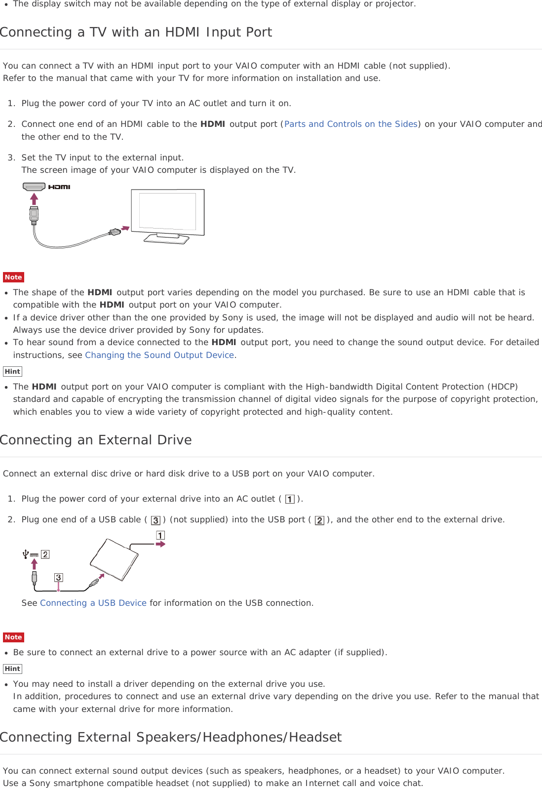 The display switch may not be available depending on the type of external display or projector.Connecting a TV with an HDMI Input PortYou can connect a TV with an HDMI input port to your VAIO computer with an HDMI cable (not supplied).Refer to the manual that came with your TV for more information on installation and use.1. Plug the power cord of your TV into an AC outlet and turn it on.2. Connect one end of an HDMI cable to the HDMI output port (Parts and Controls on the Sides) on your VAIO computer andthe other end to the TV.3. Set the TV input to the external input.The screen image of your VAIO computer is displayed on the TV.NoteThe shape of the HDMI output port varies depending on the model you purchased. Be sure to use an HDMI cable that iscompatible with the HDMI output port on your VAIO computer.If a device driver other than the one provided by Sony is used, the image will not be displayed and audio will not be heard.Always use the device driver provided by Sony for updates.To hear sound from a device connected to the HDMI output port, you need to change the sound output device. For detailedinstructions, see Changing the Sound Output Device.HintThe HDMI output port on your VAIO computer is compliant with the High-bandwidth Digital Content Protection (HDCP)standard and capable of encrypting the transmission channel of digital video signals for the purpose of copyright protection,which enables you to view a wide variety of copyright protected and high-quality content.Connecting an External DriveConnect an external disc drive or hard disk drive to a USB port on your VAIO computer.1. Plug the power cord of your external drive into an AC outlet ( ).2. Plug one end of a USB cable ( ) (not supplied) into the USB port ( ), and the other end to the external drive.See Connecting a USB Device for information on the USB connection.NoteBe sure to connect an external drive to a power source with an AC adapter (if supplied).HintYou may need to install a driver depending on the external drive you use.In addition, procedures to connect and use an external drive vary depending on the drive you use. Refer to the manual thatcame with your external drive for more information.Connecting External Speakers/Headphones/HeadsetYou can connect external sound output devices (such as speakers, headphones, or a headset) to your VAIO computer.Use a Sony smartphone compatible headset (not supplied) to make an Internet call and voice chat.