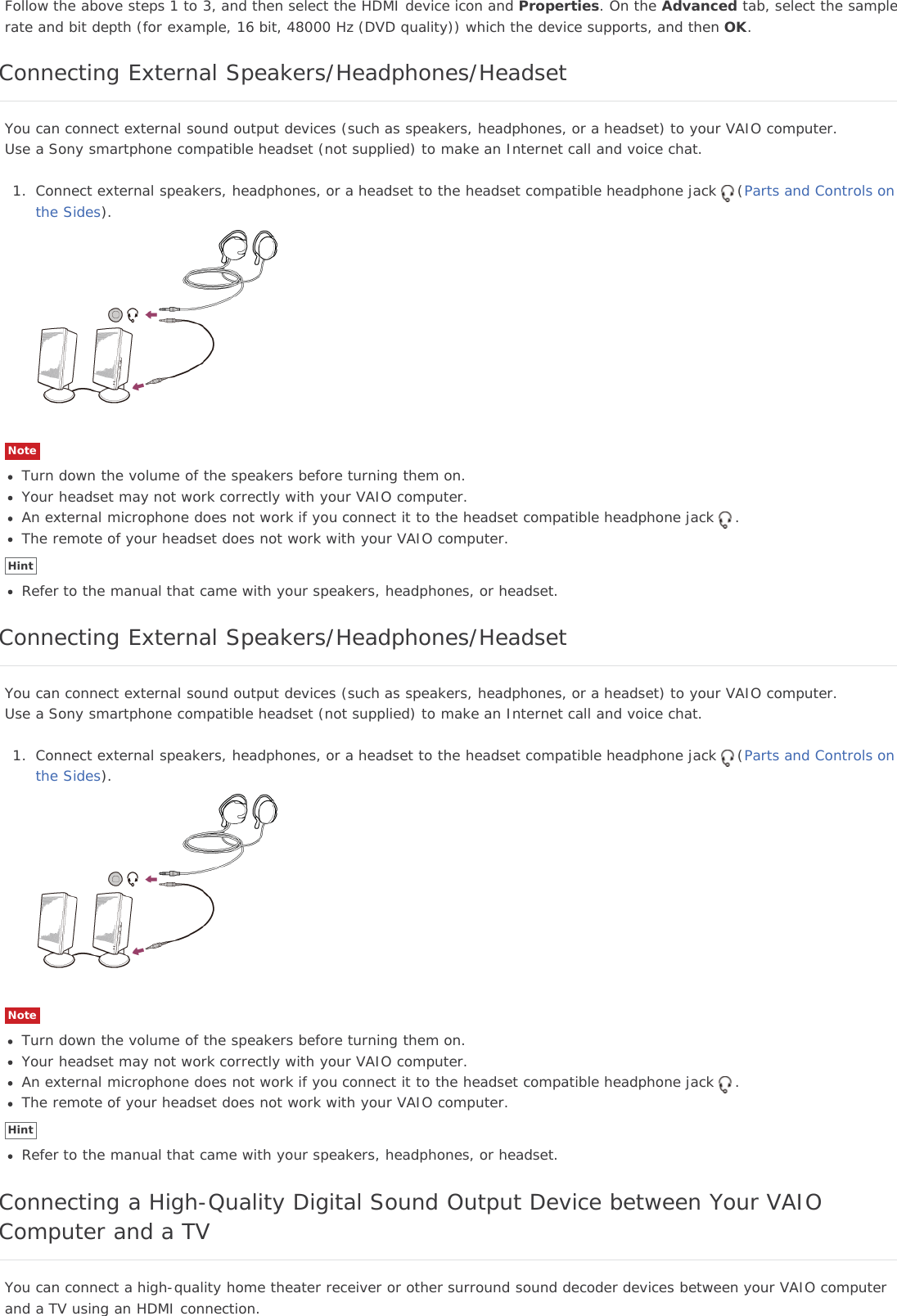 Follow the above steps 1 to 3, and then select the HDMI device icon and Properties. On the Advanced tab, select the samplerate and bit depth (for example, 16 bit, 48000 Hz (DVD quality)) which the device supports, and then OK.Connecting External Speakers/Headphones/HeadsetYou can connect external sound output devices (such as speakers, headphones, or a headset) to your VAIO computer.Use a Sony smartphone compatible headset (not supplied) to make an Internet call and voice chat.1. Connect external speakers, headphones, or a headset to the headset compatible headphone jack (Parts and Controls onthe Sides).NoteTurn down the volume of the speakers before turning them on.Your headset may not work correctly with your VAIO computer.An external microphone does not work if you connect it to the headset compatible headphone jack .The remote of your headset does not work with your VAIO computer.HintRefer to the manual that came with your speakers, headphones, or headset.Connecting External Speakers/Headphones/HeadsetYou can connect external sound output devices (such as speakers, headphones, or a headset) to your VAIO computer.Use a Sony smartphone compatible headset (not supplied) to make an Internet call and voice chat.1. Connect external speakers, headphones, or a headset to the headset compatible headphone jack (Parts and Controls onthe Sides).NoteTurn down the volume of the speakers before turning them on.Your headset may not work correctly with your VAIO computer.An external microphone does not work if you connect it to the headset compatible headphone jack .The remote of your headset does not work with your VAIO computer.HintRefer to the manual that came with your speakers, headphones, or headset.Connecting a High-Quality Digital Sound Output Device between Your VAIOComputer and a TVYou can connect a high-quality home theater receiver or other surround sound decoder devices between your VAIO computerand a TV using an HDMI connection.