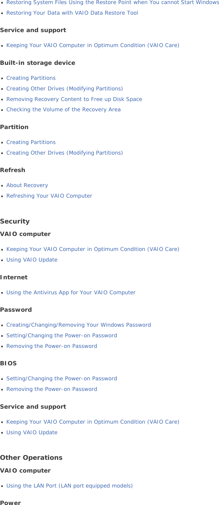 Restoring System Files Using the Restore Point when You cannot Start WindowsRestoring Your Data with VAIO Data Restore ToolService and supportKeeping Your VAIO Computer in Optimum Condition (VAIO Care)Built-in storage deviceCreating PartitionsCreating Other Drives (Modifying Partitions)Removing Recovery Content to Free up Disk SpaceChecking the Volume of the Recovery AreaPartitionCreating PartitionsCreating Other Drives (Modifying Partitions)RefreshAbout RecoveryRefreshing Your VAIO ComputerSecurityVAIO computerKeeping Your VAIO Computer in Optimum Condition (VAIO Care)Using VAIO UpdateInternetUsing the Antivirus App for Your VAIO ComputerPasswordCreating/Changing/Removing Your Windows PasswordSetting/Changing the Power-on PasswordRemoving the Power-on PasswordBIOSSetting/Changing the Power-on PasswordRemoving the Power-on PasswordService and supportKeeping Your VAIO Computer in Optimum Condition (VAIO Care)Using VAIO UpdateOther OperationsVAIO computerUsing the LAN Port (LAN port equipped models)Power