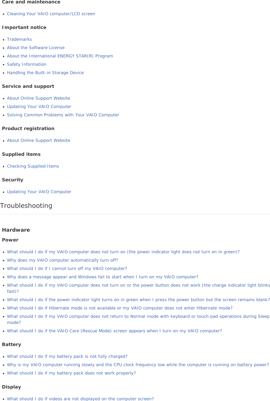 Care and maintenanceCleaning Your VAIO computer/LCD screenImportant noticeTrademarksAbout the Software LicenseAbout the International ENERGY STAR(R) ProgramSafety InformationHandling the Built-in Storage DeviceService and supportAbout Online Support WebsiteUpdating Your VAIO ComputerSolving Common Problems with Your VAIO ComputerProduct registrationAbout Online Support WebsiteSupplied itemsChecking Supplied ItemsSecurityUpdating Your VAIO ComputerTroubleshootingHardwarePowerWhat should I do if my VAIO computer does not turn on (the power indicator light does not turn on in green)?Why does my VAIO computer automatically turn off?What should I do if I cannot turn off my VAIO computer?Why does a message appear and Windows fail to start when I turn on my VAIO computer?What should I do if my VAIO computer does not turn on or the power button does not work (the charge indicator light blinksfast)?What should I do if the power indicator light turns on in green when I press the power button but the screen remains blank?What should I do if Hibernate mode is not available or my VAIO computer does not enter Hibernate mode?What should I do if my VAIO computer does not return to Normal mode with keyboard or touch pad operations during Sleepmode?What should I do if the VAIO Care (Rescue Mode) screen appears when I turn on my VAIO computer?BatteryWhat should I do if my battery pack is not fully charged?Why is my VAIO computer running slowly and the CPU clock frequency low while the computer is running on battery power?What should I do if my battery pack does not work properly?DisplayWhat should I do if videos are not displayed on the computer screen?