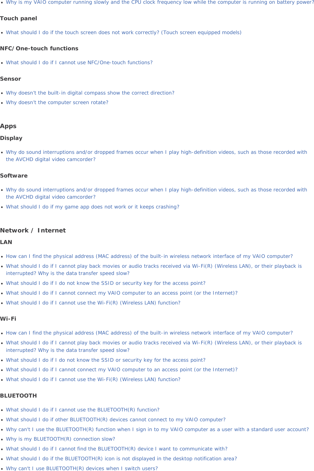 Why is my VAIO computer running slowly and the CPU clock frequency low while the computer is running on battery power?Touch panelWhat should I do if the touch screen does not work correctly? (Touch screen equipped models)NFC/One-touch functionsWhat should I do if I cannot use NFC/One-touch functions?SensorWhy doesn’t the built-in digital compass show the correct direction?Why doesn’t the computer screen rotate?AppsDisplayWhy do sound interruptions and/or dropped frames occur when I play high-definition videos, such as those recorded withthe AVCHD digital video camcorder?SoftwareWhy do sound interruptions and/or dropped frames occur when I play high-definition videos, such as those recorded withthe AVCHD digital video camcorder?What should I do if my game app does not work or it keeps crashing?Network / InternetLANHow can I find the physical address (MAC address) of the built-in wireless network interface of my VAIO computer?What should I do if I cannot play back movies or audio tracks received via Wi-Fi(R) (Wireless LAN), or their playback isinterrupted? Why is the data transfer speed slow?What should I do if I do not know the SSID or security key for the access point?What should I do if I cannot connect my VAIO computer to an access point (or the Internet)?What should I do if I cannot use the Wi-Fi(R) (Wireless LAN) function?Wi-FiHow can I find the physical address (MAC address) of the built-in wireless network interface of my VAIO computer?What should I do if I cannot play back movies or audio tracks received via Wi-Fi(R) (Wireless LAN), or their playback isinterrupted? Why is the data transfer speed slow?What should I do if I do not know the SSID or security key for the access point?What should I do if I cannot connect my VAIO computer to an access point (or the Internet)?What should I do if I cannot use the Wi-Fi(R) (Wireless LAN) function?BLUETOOTHWhat should I do if I cannot use the BLUETOOTH(R) function?What should I do if other BLUETOOTH(R) devices cannot connect to my VAIO computer?Why can&apos;t I use the BLUETOOTH(R) function when I sign in to my VAIO computer as a user with a standard user account?Why is my BLUETOOTH(R) connection slow?What should I do if I cannot find the BLUETOOTH(R) device I want to communicate with?What should I do if the BLUETOOTH(R) icon is not displayed in the desktop notification area?Why can&apos;t I use BLUETOOTH(R) devices when I switch users?