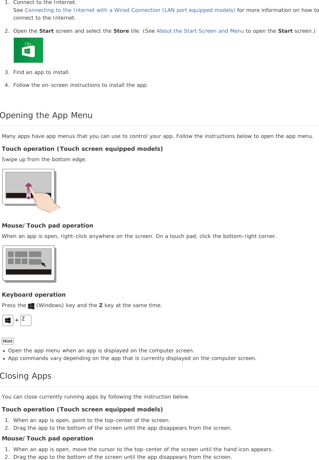 1. Connect to the Internet.See Connecting to the Internet with a Wired Connection (LAN port equipped models) for more information on how toconnect to the Internet.2. Open the Start screen and select the Store tile. (See About the Start Screen and Menu to open the Start screen.)3. Find an app to install.4. Follow the on-screen instructions to install the app.Opening the App MenuMany apps have app menus that you can use to control your app. Follow the instructions below to open the app menu.Touch operation (Touch screen equipped models)Swipe up from the bottom edge.Mouse/Touch pad operationWhen an app is open, right-click anywhere on the screen. On a touch pad, click the bottom-right corner.Keyboard operationPress the (Windows) key and the Z key at the same time.HintOpen the app menu when an app is displayed on the computer screen.App commands vary depending on the app that is currently displayed on the computer screen.Closing AppsYou can close currently running apps by following the instruction below.Touch operation (Touch screen equipped models)1. When an app is open, point to the top-center of the screen.2. Drag the app to the bottom of the screen until the app disappears from the screen.Mouse/Touch pad operation1. When an app is open, move the cursor to the top-center of the screen until the hand icon appears.2. Drag the app to the bottom of the screen until the app disappears from the screen.