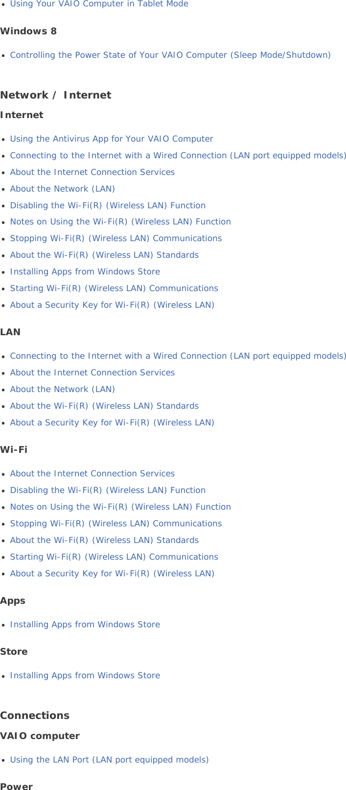 Using Your VAIO Computer in Tablet ModeWindows 8Controlling the Power State of Your VAIO Computer (Sleep Mode/Shutdown)Network / InternetInternetUsing the Antivirus App for Your VAIO ComputerConnecting to the Internet with a Wired Connection (LAN port equipped models)About the Internet Connection ServicesAbout the Network (LAN)Disabling the Wi-Fi(R) (Wireless LAN) FunctionNotes on Using the Wi-Fi(R) (Wireless LAN) FunctionStopping Wi-Fi(R) (Wireless LAN) CommunicationsAbout the Wi-Fi(R) (Wireless LAN) StandardsInstalling Apps from Windows StoreStarting Wi-Fi(R) (Wireless LAN) CommunicationsAbout a Security Key for Wi-Fi(R) (Wireless LAN)LANConnecting to the Internet with a Wired Connection (LAN port equipped models)About the Internet Connection ServicesAbout the Network (LAN)About the Wi-Fi(R) (Wireless LAN) StandardsAbout a Security Key for Wi-Fi(R) (Wireless LAN)Wi-FiAbout the Internet Connection ServicesDisabling the Wi-Fi(R) (Wireless LAN) FunctionNotes on Using the Wi-Fi(R) (Wireless LAN) FunctionStopping Wi-Fi(R) (Wireless LAN) CommunicationsAbout the Wi-Fi(R) (Wireless LAN) StandardsStarting Wi-Fi(R) (Wireless LAN) CommunicationsAbout a Security Key for Wi-Fi(R) (Wireless LAN)AppsInstalling Apps from Windows StoreStoreInstalling Apps from Windows StoreConnectionsVAIO computerUsing the LAN Port (LAN port equipped models)Power