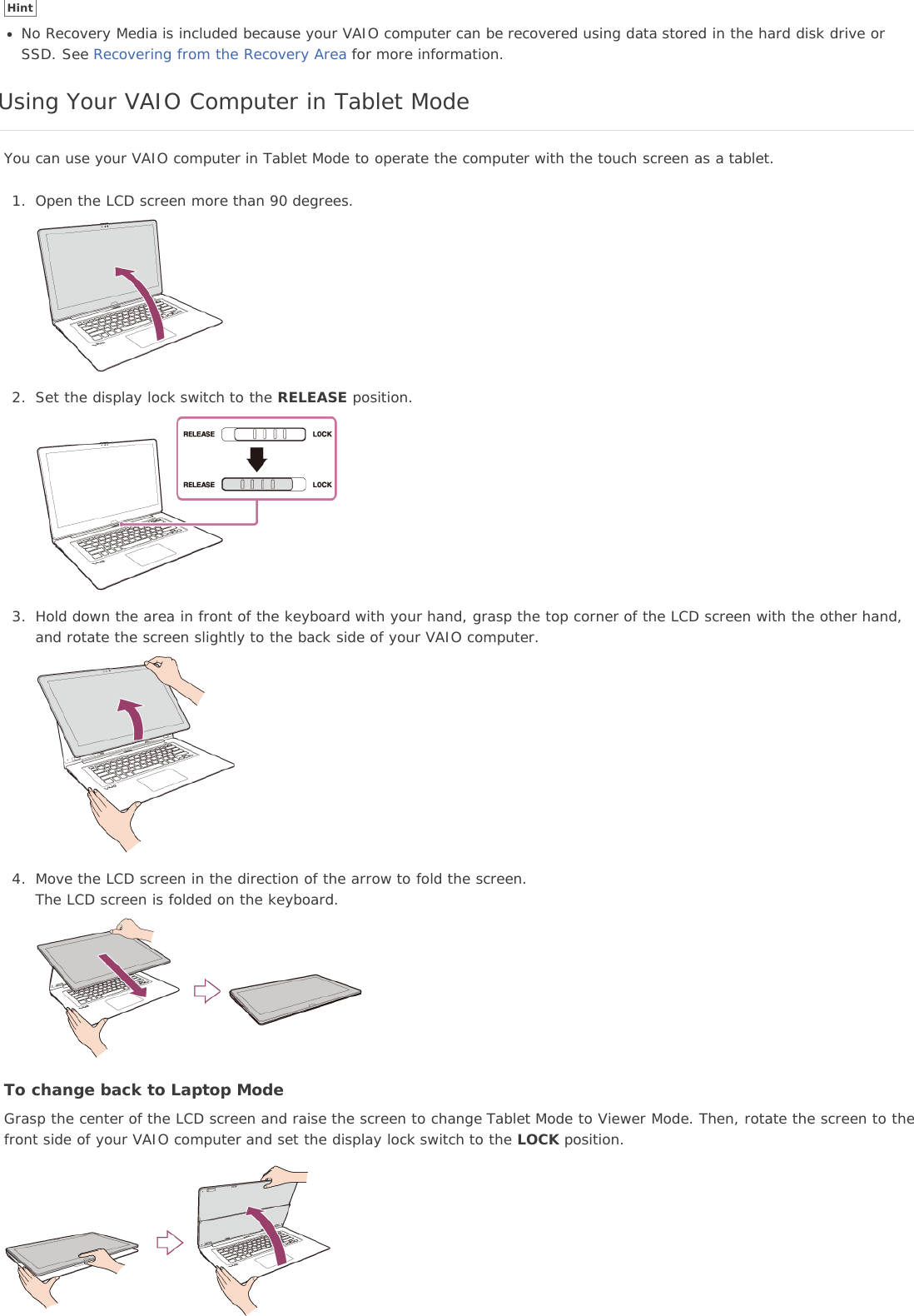 HintNo Recovery Media is included because your VAIO computer can be recovered using data stored in the hard disk drive orSSD. See Recovering from the Recovery Area for more information.Using Your VAIO Computer in Tablet ModeYou can use your VAIO computer in Tablet Mode to operate the computer with the touch screen as a tablet.1. Open the LCD screen more than 90 degrees.2. Set the display lock switch to the RELEASE position.3. Hold down the area in front of the keyboard with your hand, grasp the top corner of the LCD screen with the other hand,and rotate the screen slightly to the back side of your VAIO computer.4. Move the LCD screen in the direction of the arrow to fold the screen.The LCD screen is folded on the keyboard.To change back to Laptop ModeGrasp the center of the LCD screen and raise the screen to change Tablet Mode to Viewer Mode. Then, rotate the screen to thefront side of your VAIO computer and set the display lock switch to the LOCK position.