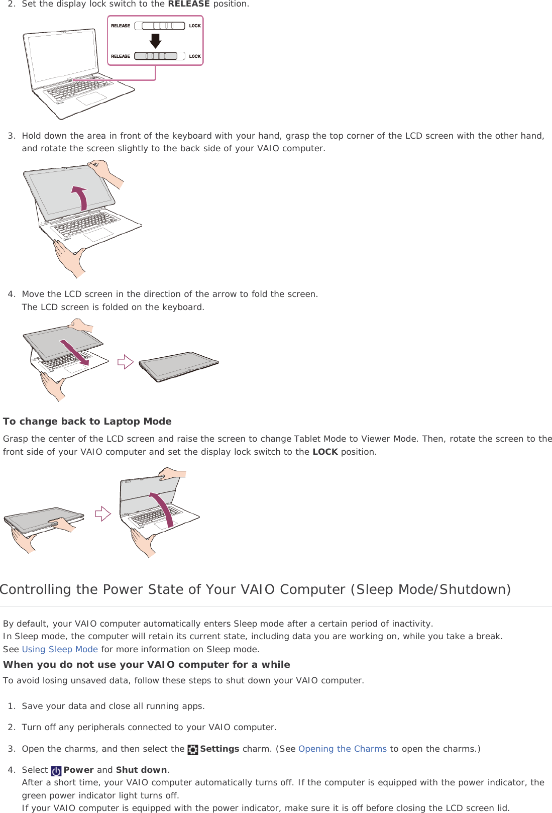 2. Set the display lock switch to the RELEASE position.3. Hold down the area in front of the keyboard with your hand, grasp the top corner of the LCD screen with the other hand,and rotate the screen slightly to the back side of your VAIO computer.4. Move the LCD screen in the direction of the arrow to fold the screen.The LCD screen is folded on the keyboard.To change back to Laptop ModeGrasp the center of the LCD screen and raise the screen to change Tablet Mode to Viewer Mode. Then, rotate the screen to thefront side of your VAIO computer and set the display lock switch to the LOCK position.Controlling the Power State of Your VAIO Computer (Sleep Mode/Shutdown)By default, your VAIO computer automatically enters Sleep mode after a certain period of inactivity.In Sleep mode, the computer will retain its current state, including data you are working on, while you take a break.See Using Sleep Mode for more information on Sleep mode.When you do not use your VAIO computer for a whileTo avoid losing unsaved data, follow these steps to shut down your VAIO computer.1. Save your data and close all running apps.2. Turn off any peripherals connected to your VAIO computer.3. Open the charms, and then select the Settings charm. (See Opening the Charms to open the charms.)4. Select Power and Shut down.After a short time, your VAIO computer automatically turns off. If the computer is equipped with the power indicator, thegreen power indicator light turns off.If your VAIO computer is equipped with the power indicator, make sure it is off before closing the LCD screen lid.