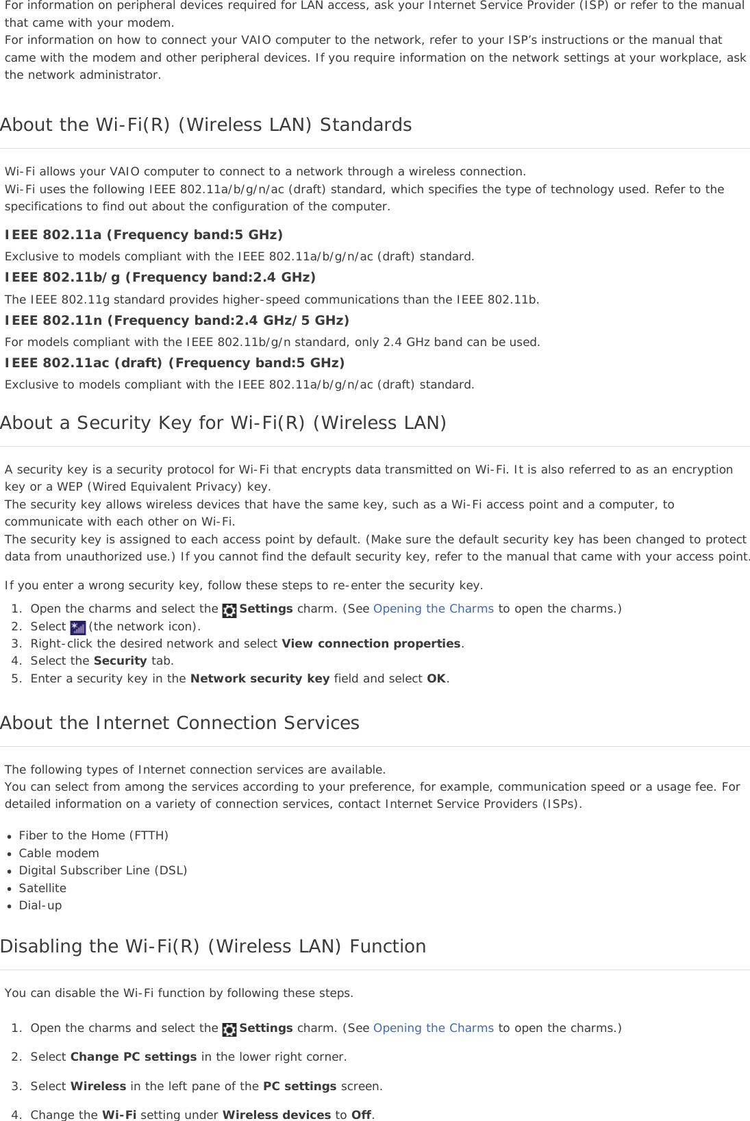 For information on peripheral devices required for LAN access, ask your Internet Service Provider (ISP) or refer to the manualthat came with your modem.For information on how to connect your VAIO computer to the network, refer to your ISP’s instructions or the manual thatcame with the modem and other peripheral devices. If you require information on the network settings at your workplace, askthe network administrator.About the Wi-Fi(R) (Wireless LAN) StandardsWi-Fi allows your VAIO computer to connect to a network through a wireless connection.Wi-Fi uses the following IEEE 802.11a/b/g/n/ac (draft) standard, which specifies the type of technology used. Refer to thespecifications to find out about the configuration of the computer.IEEE 802.11a (Frequency band:5 GHz)Exclusive to models compliant with the IEEE 802.11a/b/g/n/ac (draft) standard.IEEE 802.11b/g (Frequency band:2.4 GHz)The IEEE 802.11g standard provides higher-speed communications than the IEEE 802.11b.IEEE 802.11n (Frequency band:2.4 GHz/5 GHz)For models compliant with the IEEE 802.11b/g/n standard, only 2.4 GHz band can be used.IEEE 802.11ac (draft) (Frequency band:5 GHz)Exclusive to models compliant with the IEEE 802.11a/b/g/n/ac (draft) standard.About a Security Key for Wi-Fi(R) (Wireless LAN)A security key is a security protocol for Wi-Fi that encrypts data transmitted on Wi-Fi. It is also referred to as an encryptionkey or a WEP (Wired Equivalent Privacy) key.The security key allows wireless devices that have the same key, such as a Wi-Fi access point and a computer, tocommunicate with each other on Wi-Fi.The security key is assigned to each access point by default. (Make sure the default security key has been changed to protectdata from unauthorized use.) If you cannot find the default security key, refer to the manual that came with your access point.If you enter a wrong security key, follow these steps to re-enter the security key.1. Open the charms and select the Settings charm. (See Opening the Charms to open the charms.)2. Select (the network icon).3. Right-click the desired network and select View connection properties.4. Select the Security tab.5. Enter a security key in the Network security key field and select OK.About the Internet Connection ServicesThe following types of Internet connection services are available.You can select from among the services according to your preference, for example, communication speed or a usage fee. Fordetailed information on a variety of connection services, contact Internet Service Providers (ISPs).Fiber to the Home (FTTH)Cable modemDigital Subscriber Line (DSL)SatelliteDial-upDisabling the Wi-Fi(R) (Wireless LAN) FunctionYou can disable the Wi-Fi function by following these steps.1. Open the charms and select the Settings charm. (See Opening the Charms to open the charms.)2. Select Change PC settings in the lower right corner.3. Select Wireless in the left pane of the PC settings screen.4. Change the Wi-Fi setting under Wireless devices to Off.