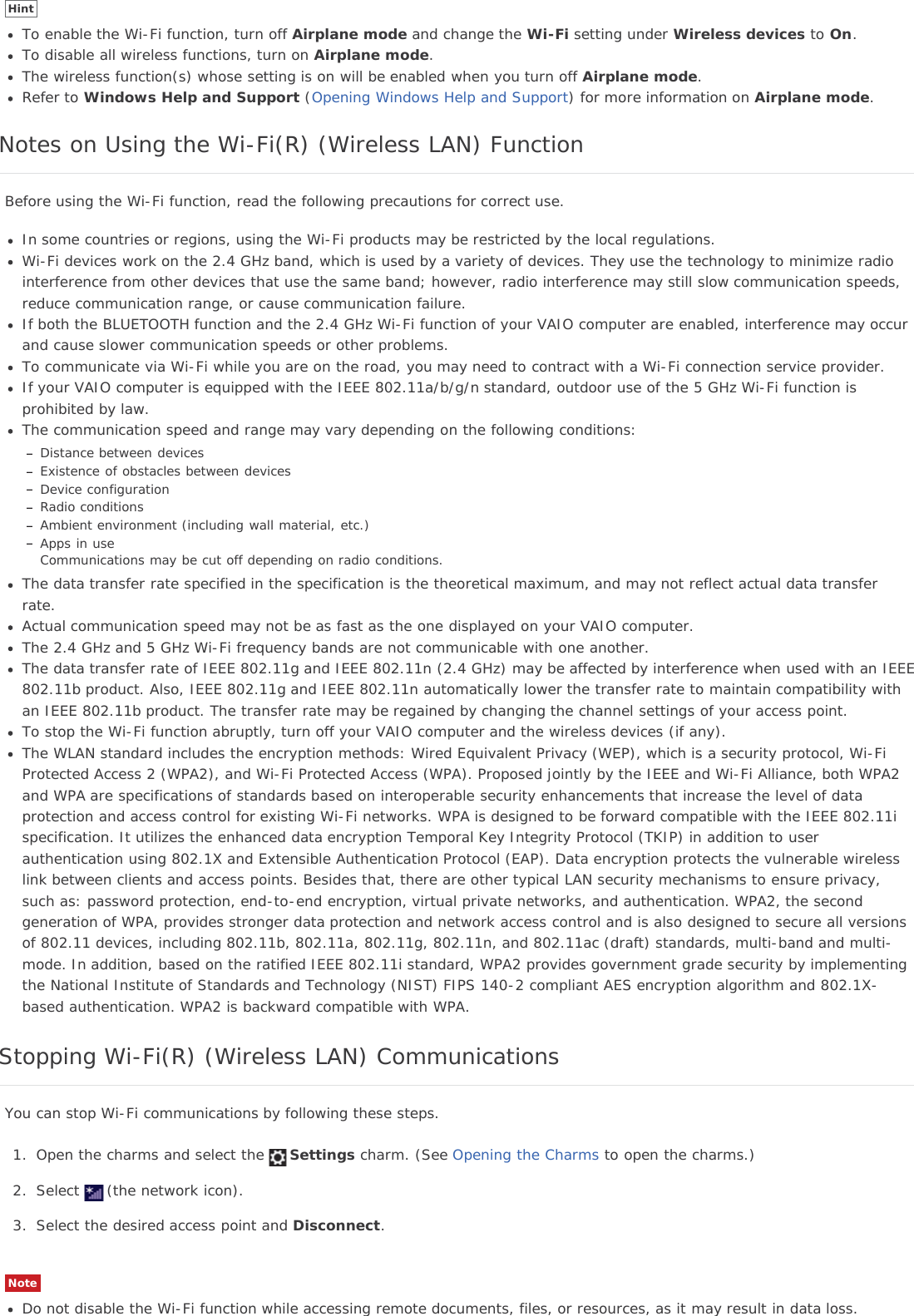 HintTo enable the Wi-Fi function, turn off Airplane mode and change the Wi-Fi setting under Wireless devices to On.To disable all wireless functions, turn on Airplane mode.The wireless function(s) whose setting is on will be enabled when you turn off Airplane mode.Refer to Windows Help and Support (Opening Windows Help and Support) for more information on Airplane mode.Notes on Using the Wi-Fi(R) (Wireless LAN) FunctionBefore using the Wi-Fi function, read the following precautions for correct use.In some countries or regions, using the Wi-Fi products may be restricted by the local regulations.Wi-Fi devices work on the 2.4 GHz band, which is used by a variety of devices. They use the technology to minimize radiointerference from other devices that use the same band; however, radio interference may still slow communication speeds,reduce communication range, or cause communication failure.If both the BLUETOOTH function and the 2.4 GHz Wi-Fi function of your VAIO computer are enabled, interference may occurand cause slower communication speeds or other problems.To communicate via Wi-Fi while you are on the road, you may need to contract with a Wi-Fi connection service provider.If your VAIO computer is equipped with the IEEE 802.11a/b/g/n standard, outdoor use of the 5 GHz Wi-Fi function isprohibited by law.The communication speed and range may vary depending on the following conditions:Distance between devicesExistence of obstacles between devicesDevice configurationRadio conditionsAmbient environment (including wall material, etc.)Apps in useCommunications may be cut off depending on radio conditions.The data transfer rate specified in the specification is the theoretical maximum, and may not reflect actual data transferrate.Actual communication speed may not be as fast as the one displayed on your VAIO computer.The 2.4 GHz and 5 GHz Wi-Fi frequency bands are not communicable with one another.The data transfer rate of IEEE 802.11g and IEEE 802.11n (2.4 GHz) may be affected by interference when used with an IEEE802.11b product. Also, IEEE 802.11g and IEEE 802.11n automatically lower the transfer rate to maintain compatibility withan IEEE 802.11b product. The transfer rate may be regained by changing the channel settings of your access point.To stop the Wi-Fi function abruptly, turn off your VAIO computer and the wireless devices (if any).The WLAN standard includes the encryption methods: Wired Equivalent Privacy (WEP), which is a security protocol, Wi-FiProtected Access 2 (WPA2), and Wi-Fi Protected Access (WPA). Proposed jointly by the IEEE and Wi-Fi Alliance, both WPA2and WPA are specifications of standards based on interoperable security enhancements that increase the level of dataprotection and access control for existing Wi-Fi networks. WPA is designed to be forward compatible with the IEEE 802.11ispecification. It utilizes the enhanced data encryption Temporal Key Integrity Protocol (TKIP) in addition to userauthentication using 802.1X and Extensible Authentication Protocol (EAP). Data encryption protects the vulnerable wirelesslink between clients and access points. Besides that, there are other typical LAN security mechanisms to ensure privacy,such as: password protection, end-to-end encryption, virtual private networks, and authentication. WPA2, the secondgeneration of WPA, provides stronger data protection and network access control and is also designed to secure all versionsof 802.11 devices, including 802.11b, 802.11a, 802.11g, 802.11n, and 802.11ac (draft) standards, multi-band and multi-mode. In addition, based on the ratified IEEE 802.11i standard, WPA2 provides government grade security by implementingthe National Institute of Standards and Technology (NIST) FIPS 140-2 compliant AES encryption algorithm and 802.1X-based authentication. WPA2 is backward compatible with WPA.Stopping Wi-Fi(R) (Wireless LAN) CommunicationsYou can stop Wi-Fi communications by following these steps.1. Open the charms and select the Settings charm. (See Opening the Charms to open the charms.)2. Select (the network icon).3. Select the desired access point and Disconnect.NoteDo not disable the Wi-Fi function while accessing remote documents, files, or resources, as it may result in data loss.