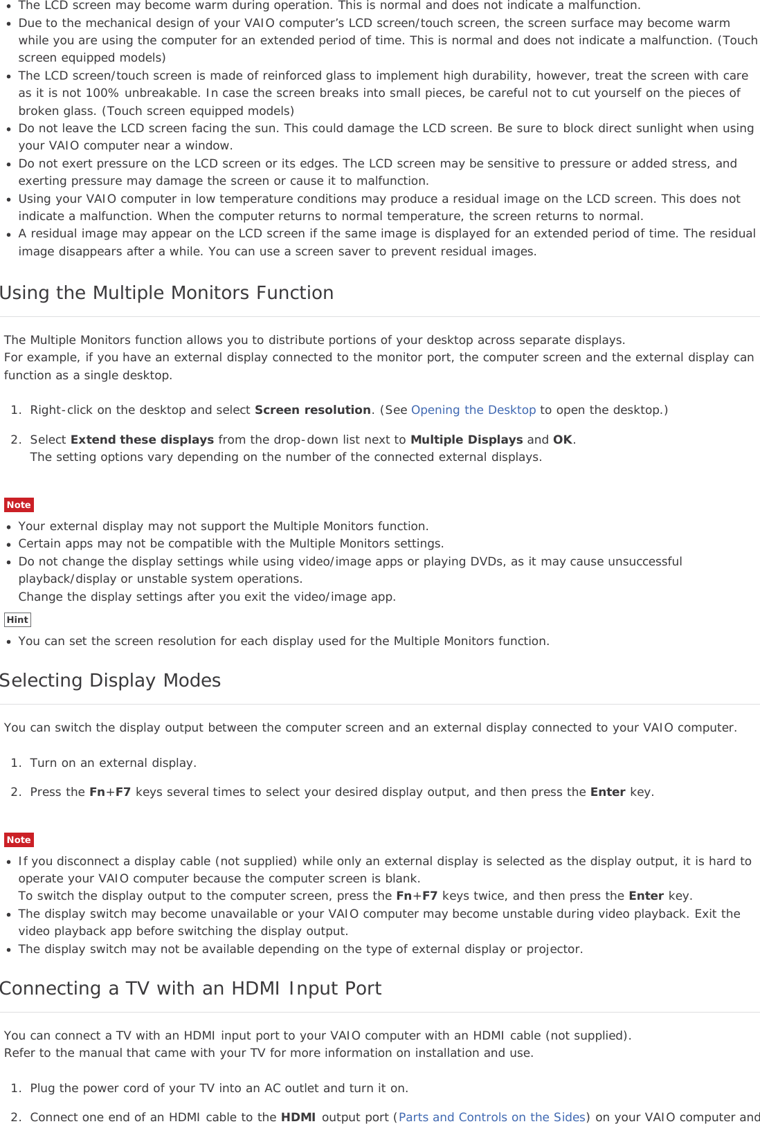 The LCD screen may become warm during operation. This is normal and does not indicate a malfunction.Due to the mechanical design of your VAIO computer’s LCD screen/touch screen, the screen surface may become warmwhile you are using the computer for an extended period of time. This is normal and does not indicate a malfunction. (Touchscreen equipped models)The LCD screen/touch screen is made of reinforced glass to implement high durability, however, treat the screen with careas it is not 100% unbreakable. In case the screen breaks into small pieces, be careful not to cut yourself on the pieces ofbroken glass. (Touch screen equipped models)Do not leave the LCD screen facing the sun. This could damage the LCD screen. Be sure to block direct sunlight when usingyour VAIO computer near a window.Do not exert pressure on the LCD screen or its edges. The LCD screen may be sensitive to pressure or added stress, andexerting pressure may damage the screen or cause it to malfunction.Using your VAIO computer in low temperature conditions may produce a residual image on the LCD screen. This does notindicate a malfunction. When the computer returns to normal temperature, the screen returns to normal.A residual image may appear on the LCD screen if the same image is displayed for an extended period of time. The residualimage disappears after a while. You can use a screen saver to prevent residual images.Using the Multiple Monitors FunctionThe Multiple Monitors function allows you to distribute portions of your desktop across separate displays.For example, if you have an external display connected to the monitor port, the computer screen and the external display canfunction as a single desktop.1. Right-click on the desktop and select Screen resolution. (See Opening the Desktop to open the desktop.)2. Select Extend these displays from the drop-down list next to Multiple Displays and OK.The setting options vary depending on the number of the connected external displays.NoteYour external display may not support the Multiple Monitors function.Certain apps may not be compatible with the Multiple Monitors settings.Do not change the display settings while using video/image apps or playing DVDs, as it may cause unsuccessfulplayback/display or unstable system operations.Change the display settings after you exit the video/image app.HintYou can set the screen resolution for each display used for the Multiple Monitors function.Selecting Display ModesYou can switch the display output between the computer screen and an external display connected to your VAIO computer.1. Turn on an external display.2. Press the Fn+F7 keys several times to select your desired display output, and then press the Enter key.NoteIf you disconnect a display cable (not supplied) while only an external display is selected as the display output, it is hard tooperate your VAIO computer because the computer screen is blank.To switch the display output to the computer screen, press the Fn+F7 keys twice, and then press the Enter key.The display switch may become unavailable or your VAIO computer may become unstable during video playback. Exit thevideo playback app before switching the display output.The display switch may not be available depending on the type of external display or projector.Connecting a TV with an HDMI Input PortYou can connect a TV with an HDMI input port to your VAIO computer with an HDMI cable (not supplied).Refer to the manual that came with your TV for more information on installation and use.1. Plug the power cord of your TV into an AC outlet and turn it on.2. Connect one end of an HDMI cable to the HDMI output port (Parts and Controls on the Sides) on your VAIO computer and