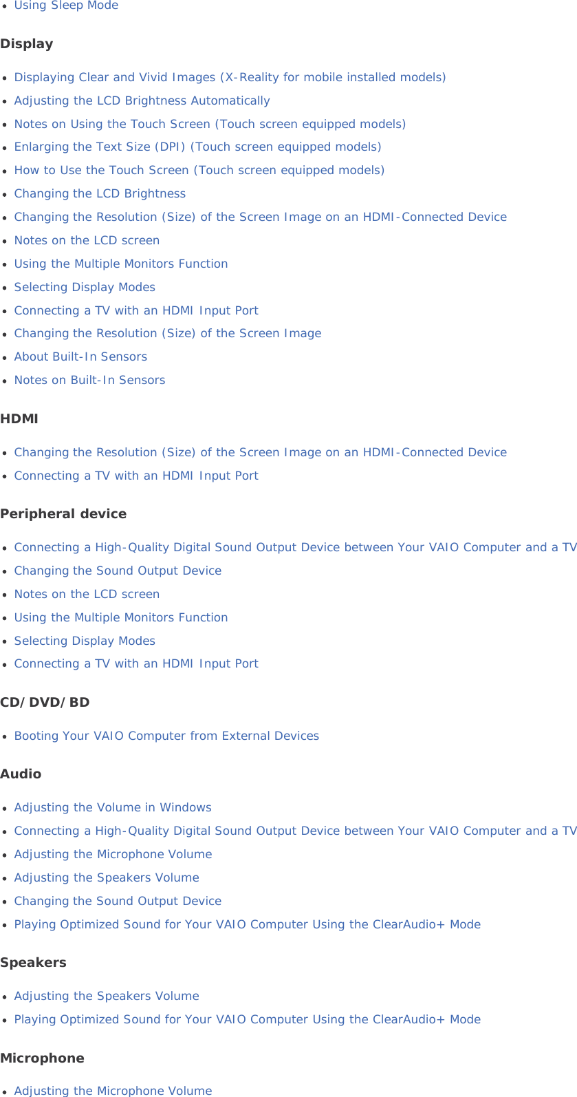 Using Sleep ModeDisplayDisplaying Clear and Vivid Images (X-Reality for mobile installed models)Adjusting the LCD Brightness AutomaticallyNotes on Using the Touch Screen (Touch screen equipped models)Enlarging the Text Size (DPI) (Touch screen equipped models)How to Use the Touch Screen (Touch screen equipped models)Changing the LCD BrightnessChanging the Resolution (Size) of the Screen Image on an HDMI-Connected DeviceNotes on the LCD screenUsing the Multiple Monitors FunctionSelecting Display ModesConnecting a TV with an HDMI Input PortChanging the Resolution (Size) of the Screen ImageAbout Built-In SensorsNotes on Built-In SensorsHDMIChanging the Resolution (Size) of the Screen Image on an HDMI-Connected DeviceConnecting a TV with an HDMI Input PortPeripheral deviceConnecting a High-Quality Digital Sound Output Device between Your VAIO Computer and a TVChanging the Sound Output DeviceNotes on the LCD screenUsing the Multiple Monitors FunctionSelecting Display ModesConnecting a TV with an HDMI Input PortCD/DVD/BDBooting Your VAIO Computer from External DevicesAudioAdjusting the Volume in WindowsConnecting a High-Quality Digital Sound Output Device between Your VAIO Computer and a TVAdjusting the Microphone VolumeAdjusting the Speakers VolumeChanging the Sound Output DevicePlaying Optimized Sound for Your VAIO Computer Using the ClearAudio+ ModeSpeakersAdjusting the Speakers VolumePlaying Optimized Sound for Your VAIO Computer Using the ClearAudio+ ModeMicrophoneAdjusting the Microphone Volume