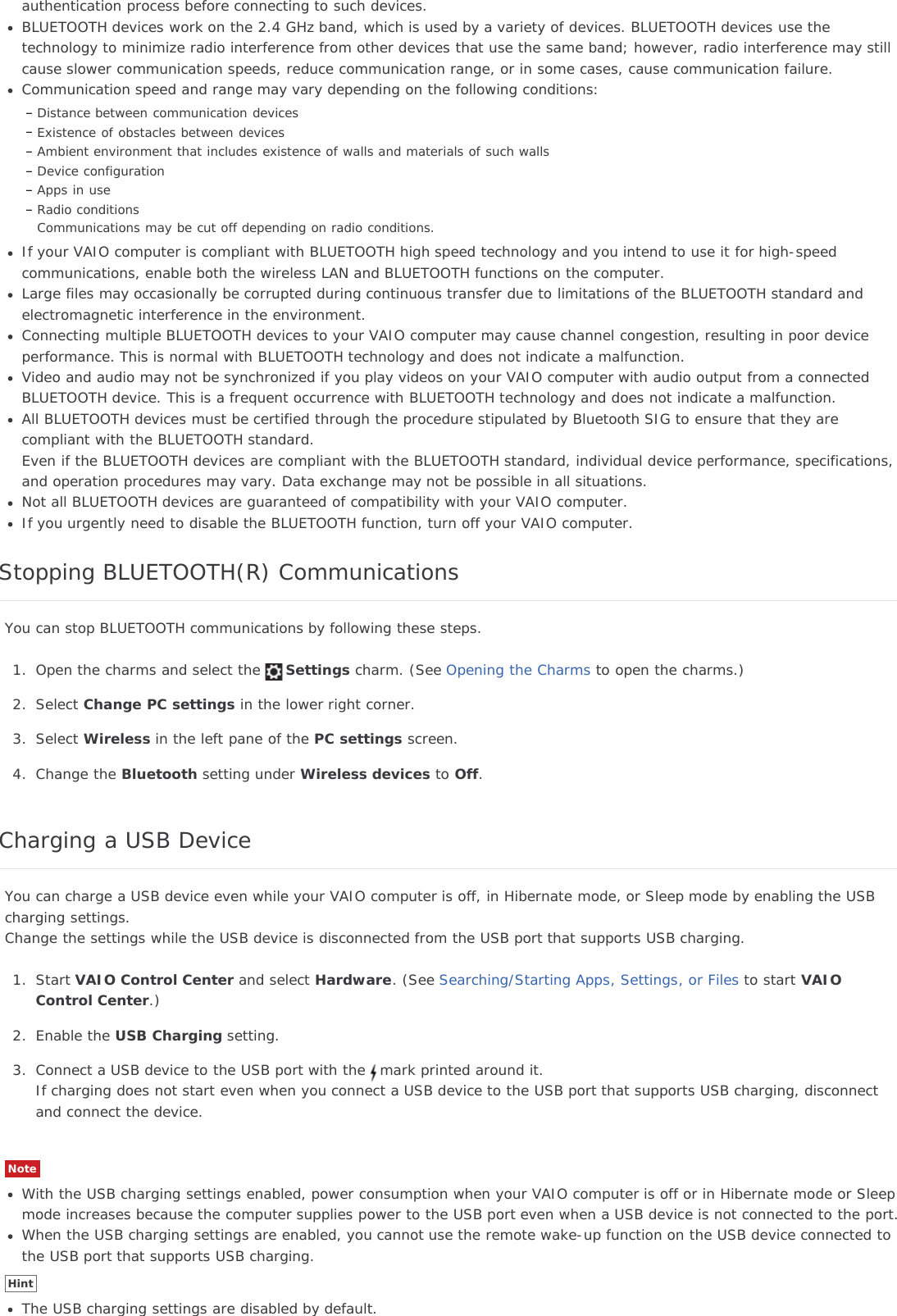 authentication process before connecting to such devices.BLUETOOTH devices work on the 2.4 GHz band, which is used by a variety of devices. BLUETOOTH devices use thetechnology to minimize radio interference from other devices that use the same band; however, radio interference may stillcause slower communication speeds, reduce communication range, or in some cases, cause communication failure.Communication speed and range may vary depending on the following conditions:Distance between communication devicesExistence of obstacles between devicesAmbient environment that includes existence of walls and materials of such wallsDevice configurationApps in useRadio conditionsCommunications may be cut off depending on radio conditions.If your VAIO computer is compliant with BLUETOOTH high speed technology and you intend to use it for high-speedcommunications, enable both the wireless LAN and BLUETOOTH functions on the computer.Large files may occasionally be corrupted during continuous transfer due to limitations of the BLUETOOTH standard andelectromagnetic interference in the environment.Connecting multiple BLUETOOTH devices to your VAIO computer may cause channel congestion, resulting in poor deviceperformance. This is normal with BLUETOOTH technology and does not indicate a malfunction.Video and audio may not be synchronized if you play videos on your VAIO computer with audio output from a connectedBLUETOOTH device. This is a frequent occurrence with BLUETOOTH technology and does not indicate a malfunction.All BLUETOOTH devices must be certified through the procedure stipulated by Bluetooth SIG to ensure that they arecompliant with the BLUETOOTH standard.Even if the BLUETOOTH devices are compliant with the BLUETOOTH standard, individual device performance, specifications,and operation procedures may vary. Data exchange may not be possible in all situations.Not all BLUETOOTH devices are guaranteed of compatibility with your VAIO computer.If you urgently need to disable the BLUETOOTH function, turn off your VAIO computer.Stopping BLUETOOTH(R) CommunicationsYou can stop BLUETOOTH communications by following these steps.1. Open the charms and select the Settings charm. (See Opening the Charms to open the charms.)2. Select Change PC settings in the lower right corner.3. Select Wireless in the left pane of the PC settings screen.4. Change the Bluetooth setting under Wireless devices to Off.Charging a USB DeviceYou can charge a USB device even while your VAIO computer is off, in Hibernate mode, or Sleep mode by enabling the USBcharging settings.Change the settings while the USB device is disconnected from the USB port that supports USB charging.1. Start VAIO Control Center and select Hardware. (See Searching/Starting Apps, Settings, or Files to start VAIOControl Center.)2. Enable the USB Charging setting.3. Connect a USB device to the USB port with the mark printed around it.If charging does not start even when you connect a USB device to the USB port that supports USB charging, disconnectand connect the device.NoteWith the USB charging settings enabled, power consumption when your VAIO computer is off or in Hibernate mode or Sleepmode increases because the computer supplies power to the USB port even when a USB device is not connected to the port.When the USB charging settings are enabled, you cannot use the remote wake-up function on the USB device connected tothe USB port that supports USB charging.HintThe USB charging settings are disabled by default.
