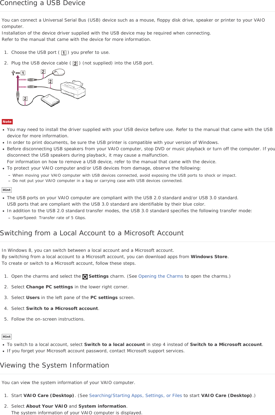 Connecting a USB DeviceYou can connect a Universal Serial Bus (USB) device such as a mouse, floppy disk drive, speaker or printer to your VAIOcomputer.Installation of the device driver supplied with the USB device may be required when connecting.Refer to the manual that came with the device for more information.1. Choose the USB port ( ) you prefer to use.2. Plug the USB device cable ( ) (not supplied) into the USB port.NoteYou may need to install the driver supplied with your USB device before use. Refer to the manual that came with the USBdevice for more information.In order to print documents, be sure the USB printer is compatible with your version of Windows.Before disconnecting USB speakers from your VAIO computer, stop DVD or music playback or turn off the computer. If youdisconnect the USB speakers during playback, it may cause a malfunction.For information on how to remove a USB device, refer to the manual that came with the device.To protect your VAIO computer and/or USB devices from damage, observe the following:When moving your VAIO computer with USB devices connected, avoid exposing the USB ports to shock or impact.Do not put your VAIO computer in a bag or carrying case with USB devices connected.HintThe USB ports on your VAIO computer are compliant with the USB 2.0 standard and/or USB 3.0 standard.USB ports that are compliant with the USB 3.0 standard are identifiable by their blue color.In addition to the USB 2.0 standard transfer modes, the USB 3.0 standard specifies the following transfer mode:SuperSpeed: Transfer rate of 5 Gbps.Switching from a Local Account to a Microsoft AccountIn Windows 8, you can switch between a local account and a Microsoft account.By switching from a local account to a Microsoft account, you can download apps from Windows Store.To create or switch to a Microsoft account, follow these steps.1. Open the charms and select the Settings charm. (See Opening the Charms to open the charms.)2. Select Change PC settings in the lower right corner.3. Select Users in the left pane of the PC settings screen.4. Select Switch to a Microsoft account.5. Follow the on-screen instructions.HintTo switch to a local account, select Switch to a local account in step 4 instead of Switch to a Microsoft account.If you forget your Microsoft account password, contact Microsoft support services.Viewing the System InformationYou can view the system information of your VAIO computer.1. Start VAIO Care (Desktop). (See Searching/Starting Apps, Settings, or Files to start VAIO Care (Desktop).)2. Select About Your VAIO and System information.The system information of your VAIO computer is displayed.