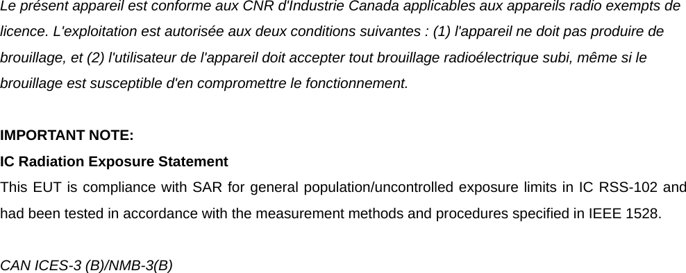 Le présent appareil est conforme aux CNR d&apos;Industrie Canada applicables aux appareils radio exempts de licence. L&apos;exploitation est autorisée aux deux conditions suivantes : (1) l&apos;appareil ne doit pas produire de brouillage, et (2) l&apos;utilisateur de l&apos;appareil doit accepter tout brouillage radioélectrique subi, même si le brouillage est susceptible d&apos;en compromettre le fonctionnement.  IMPORTANT NOTE: IC Radiation Exposure Statement This EUT is compliance with SAR for general population/uncontrolled exposure limits in IC RSS-102 and had been tested in accordance with the measurement methods and procedures specified in IEEE 1528.  CAN ICES-3 (B)/NMB-3(B)    