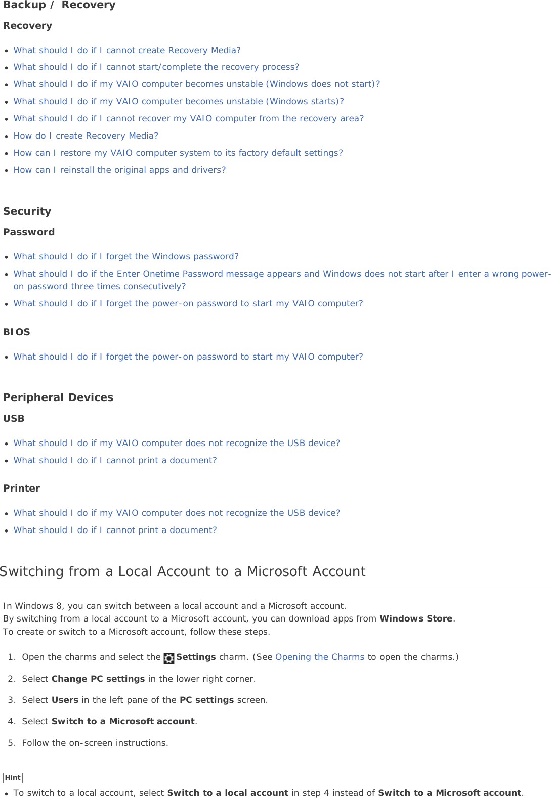 Backup / RecoveryRecoveryWhat should I do if I cannot create Recovery Media?What should I do if I cannot start/complete the recovery process?What should I do if my VAIO computer becomes unstable (Windows does not start)?What should I do if my VAIO computer becomes unstable (Windows starts)?What should I do if I cannot recover my VAIO computer from the recovery area?How do I create Recovery Media?How can I restore my VAIO computer system to its factory default settings?How can I reinstall the original apps and drivers?SecurityPasswordWhat should I do if I forget the Windows password?What should I do if the Enter Onetime Password message appears and Windows does not start after I enter a wrong power-on password three times consecutively?What should I do if I forget the power-on password to start my VAIO computer?BIOSWhat should I do if I forget the power-on password to start my VAIO computer?Peripheral DevicesUSBWhat should I do if my VAIO computer does not recognize the USB device?What should I do if I cannot print a document?PrinterWhat should I do if my VAIO computer does not recognize the USB device?What should I do if I cannot print a document?Switching from a Local Account to a Microsoft AccountIn Windows 8, you can switch between a local account and a Microsoft account.By switching from a local account to a Microsoft account, you can download apps from Windows Store.To create or switch to a Microsoft account, follow these steps.1. Open the charms and select the Settings charm. (See Opening the Charms to open the charms.)2. Select Change PC settings in the lower right corner.3. Select Users in the left pane of the PC settings screen.4. Select Switch to a Microsoft account.5. Follow the on-screen instructions.HintTo switch to a local account, select Switch to a local account in step 4 instead of Switch to a Microsoft account.