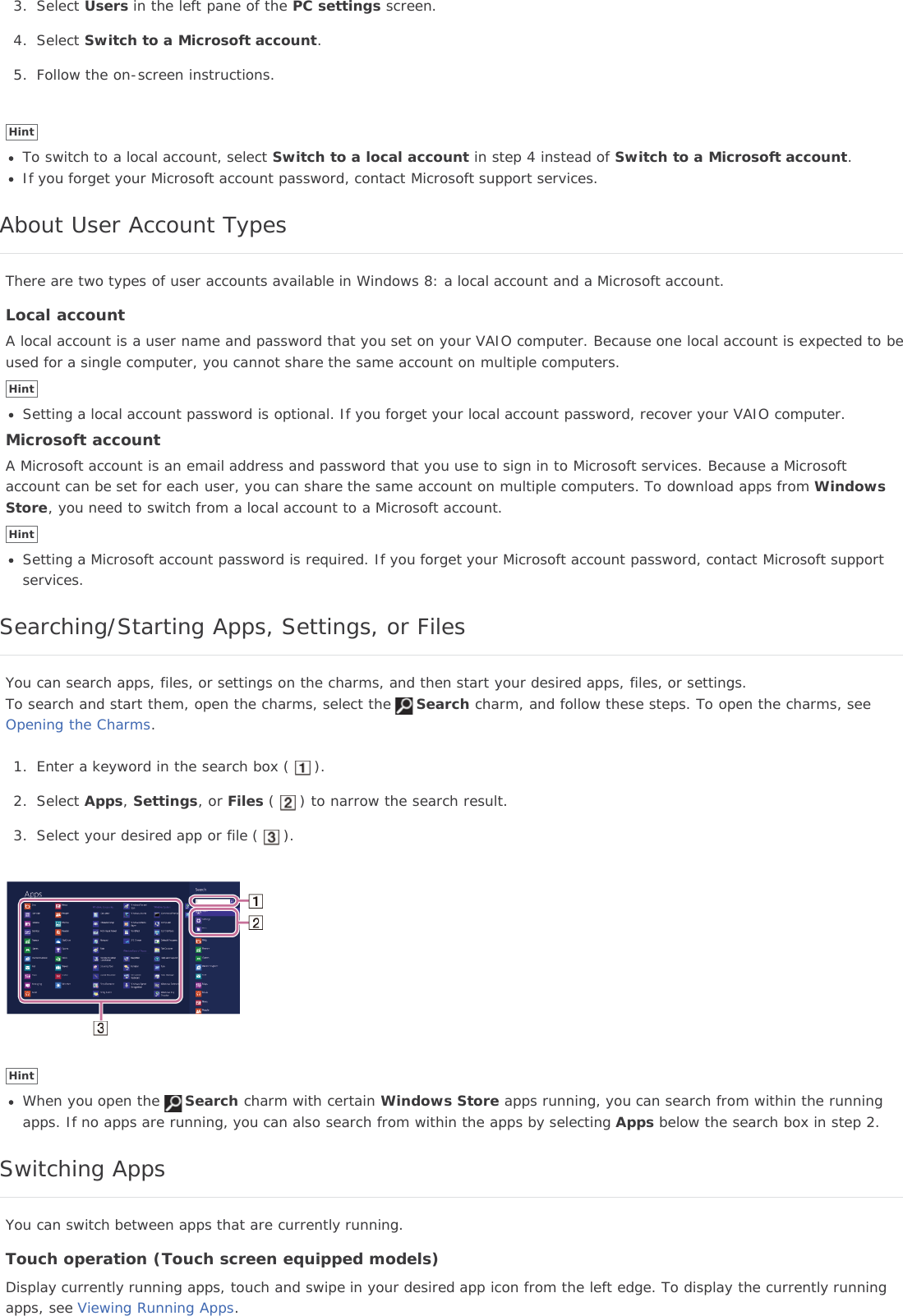 3. Select Users in the left pane of the PC settings screen.4. Select Switch to a Microsoft account.5. Follow the on-screen instructions.HintTo switch to a local account, select Switch to a local account in step 4 instead of Switch to a Microsoft account.If you forget your Microsoft account password, contact Microsoft support services.About User Account TypesThere are two types of user accounts available in Windows 8: a local account and a Microsoft account.Local accountA local account is a user name and password that you set on your VAIO computer. Because one local account is expected to beused for a single computer, you cannot share the same account on multiple computers.HintSetting a local account password is optional. If you forget your local account password, recover your VAIO computer.Microsoft accountA Microsoft account is an email address and password that you use to sign in to Microsoft services. Because a Microsoftaccount can be set for each user, you can share the same account on multiple computers. To download apps from WindowsStore, you need to switch from a local account to a Microsoft account.HintSetting a Microsoft account password is required. If you forget your Microsoft account password, contact Microsoft supportservices.Searching/Starting Apps, Settings, or FilesYou can search apps, files, or settings on the charms, and then start your desired apps, files, or settings.To search and start them, open the charms, select the Search charm, and follow these steps. To open the charms, seeOpening the Charms.1. Enter a keyword in the search box ( ).2. Select Apps,Settings, or Files ( ) to narrow the search result.3. Select your desired app or file ( ).HintWhen you open the Search charm with certain Windows Store apps running, you can search from within the runningapps. If no apps are running, you can also search from within the apps by selecting Apps below the search box in step 2.Switching AppsYou can switch between apps that are currently running.Touch operation (Touch screen equipped models)Display currently running apps, touch and swipe in your desired app icon from the left edge. To display the currently runningapps, see Viewing Running Apps.