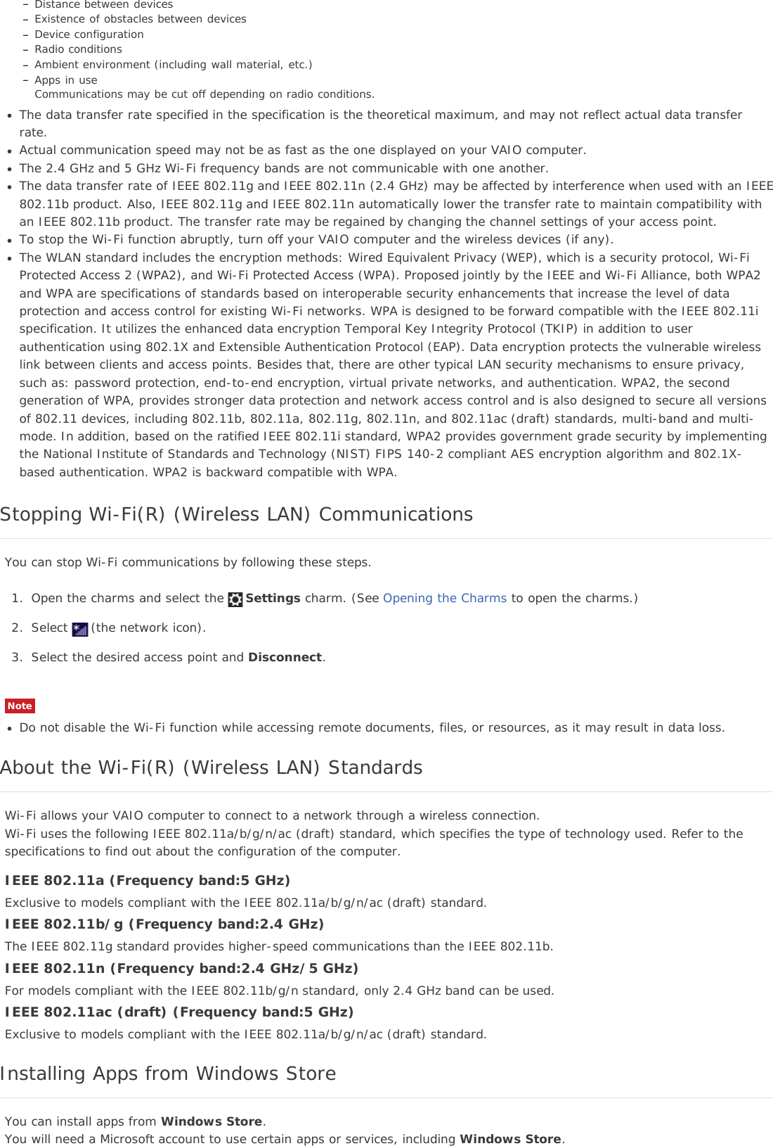 Distance between devicesExistence of obstacles between devicesDevice configurationRadio conditionsAmbient environment (including wall material, etc.)Apps in useCommunications may be cut off depending on radio conditions.The data transfer rate specified in the specification is the theoretical maximum, and may not reflect actual data transferrate.Actual communication speed may not be as fast as the one displayed on your VAIO computer.The 2.4 GHz and 5 GHz Wi-Fi frequency bands are not communicable with one another.The data transfer rate of IEEE 802.11g and IEEE 802.11n (2.4 GHz) may be affected by interference when used with an IEEE802.11b product. Also, IEEE 802.11g and IEEE 802.11n automatically lower the transfer rate to maintain compatibility withan IEEE 802.11b product. The transfer rate may be regained by changing the channel settings of your access point.To stop the Wi-Fi function abruptly, turn off your VAIO computer and the wireless devices (if any).The WLAN standard includes the encryption methods: Wired Equivalent Privacy (WEP), which is a security protocol, Wi-FiProtected Access 2 (WPA2), and Wi-Fi Protected Access (WPA). Proposed jointly by the IEEE and Wi-Fi Alliance, both WPA2and WPA are specifications of standards based on interoperable security enhancements that increase the level of dataprotection and access control for existing Wi-Fi networks. WPA is designed to be forward compatible with the IEEE 802.11ispecification. It utilizes the enhanced data encryption Temporal Key Integrity Protocol (TKIP) in addition to userauthentication using 802.1X and Extensible Authentication Protocol (EAP). Data encryption protects the vulnerable wirelesslink between clients and access points. Besides that, there are other typical LAN security mechanisms to ensure privacy,such as: password protection, end-to-end encryption, virtual private networks, and authentication. WPA2, the secondgeneration of WPA, provides stronger data protection and network access control and is also designed to secure all versionsof 802.11 devices, including 802.11b, 802.11a, 802.11g, 802.11n, and 802.11ac (draft) standards, multi-band and multi-mode. In addition, based on the ratified IEEE 802.11i standard, WPA2 provides government grade security by implementingthe National Institute of Standards and Technology (NIST) FIPS 140-2 compliant AES encryption algorithm and 802.1X-based authentication. WPA2 is backward compatible with WPA.Stopping Wi-Fi(R) (Wireless LAN) CommunicationsYou can stop Wi-Fi communications by following these steps.1. Open the charms and select the Settings charm. (See Opening the Charms to open the charms.)2. Select (the network icon).3. Select the desired access point and Disconnect.NoteDo not disable the Wi-Fi function while accessing remote documents, files, or resources, as it may result in data loss.About the Wi-Fi(R) (Wireless LAN) StandardsWi-Fi allows your VAIO computer to connect to a network through a wireless connection.Wi-Fi uses the following IEEE 802.11a/b/g/n/ac (draft) standard, which specifies the type of technology used. Refer to thespecifications to find out about the configuration of the computer.IEEE 802.11a (Frequency band:5 GHz)Exclusive to models compliant with the IEEE 802.11a/b/g/n/ac (draft) standard.IEEE 802.11b/g (Frequency band:2.4 GHz)The IEEE 802.11g standard provides higher-speed communications than the IEEE 802.11b.IEEE 802.11n (Frequency band:2.4 GHz/5 GHz)For models compliant with the IEEE 802.11b/g/n standard, only 2.4 GHz band can be used.IEEE 802.11ac (draft) (Frequency band:5 GHz)Exclusive to models compliant with the IEEE 802.11a/b/g/n/ac (draft) standard.Installing Apps from Windows StoreYou can install apps from Windows Store.You will need a Microsoft account to use certain apps or services, including Windows Store.