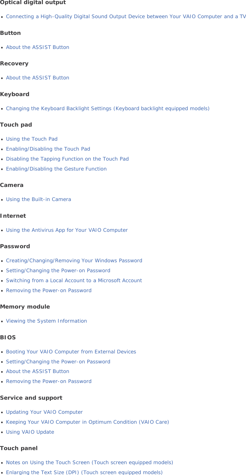 Optical digital outputConnecting a High-Quality Digital Sound Output Device between Your VAIO Computer and a TVButtonAbout the ASSIST ButtonRecoveryAbout the ASSIST ButtonKeyboardChanging the Keyboard Backlight Settings (Keyboard backlight equipped models)Touch padUsing the Touch PadEnabling/Disabling the Touch PadDisabling the Tapping Function on the Touch PadEnabling/Disabling the Gesture FunctionCameraUsing the Built-in CameraInternetUsing the Antivirus App for Your VAIO ComputerPasswordCreating/Changing/Removing Your Windows PasswordSetting/Changing the Power-on PasswordSwitching from a Local Account to a Microsoft AccountRemoving the Power-on PasswordMemory moduleViewing the System InformationBIOSBooting Your VAIO Computer from External DevicesSetting/Changing the Power-on PasswordAbout the ASSIST ButtonRemoving the Power-on PasswordService and supportUpdating Your VAIO ComputerKeeping Your VAIO Computer in Optimum Condition (VAIO Care)Using VAIO UpdateTouch panelNotes on Using the Touch Screen (Touch screen equipped models)Enlarging the Text Size (DPI) (Touch screen equipped models)
