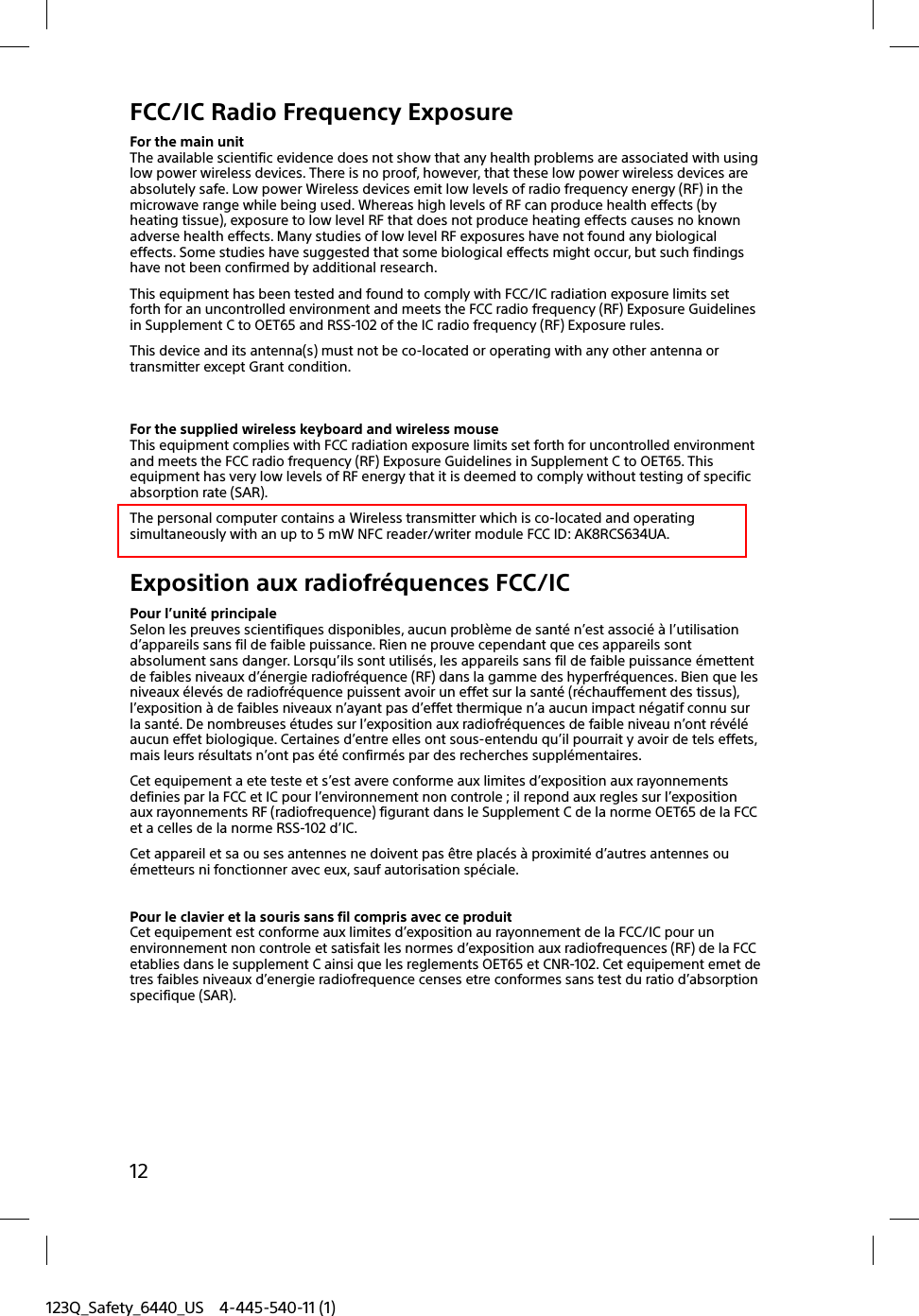 123Q_Safety_6440_US 4-445-540-11 (1)12FCC/IC Radio Frequency ExposureFor the main unitThe available scientific evidence does not show that any health problems are associated with using low power wireless devices. There is no proof, however, that these low power wireless devices are absolutely safe. Low power Wireless devices emit low levels of radio frequency energy (RF) in the microwave range while being used. Whereas high levels of RF can produce health effects (by heating tissue), exposure to low level RF that does not produce heating effects causes no known adverse health effects. Many studies of low level RF exposures have not found any biological effects. Some studies have suggested that some biological effects might occur, but such findings have not been confirmed by additional research.This equipment has been tested and found to comply with FCC/IC radiation exposure limits set forth for an uncontrolled environment and meets the FCC radio frequency (RF) Exposure Guidelines in Supplement C to OET65 and RSS-102 of the IC radio frequency (RF) Exposure rules.This device and its antenna(s) must not be co-located or operating with any other antenna or transmitter except Grant condition.For the supplied wireless keyboard and wireless mouseThis equipment complies with FCC radiation exposure limits set forth for uncontrolled environment and meets the FCC radio frequency (RF) Exposure Guidelines in Supplement C to OET65. This equipment has very low levels of RF energy that it is deemed to comply without testing of specific absorption rate (SAR).The personal computer contains a Wireless transmitter which is co-located and operating simultaneously with an up to 5 mW NFC reader/writer module FCC ID: AK8RCS634UA.Exposition aux radiofréquences FCC/ICPour l’unité principaleSelon les preuves scientifiques disponibles, aucun problème de santé n’est associé à l’utilisation d’appareils sans fil de faible puissance. Rien ne prouve cependant que ces appareils sont absolument sans danger. Lorsqu’ils sont utilisés, les appareils sans fil de faible puissance émettent de faibles niveaux d’énergie radiofréquence (RF) dans la gamme des hyperfréquences. Bien que les niveaux élevés de radiofréquence puissent avoir un effet sur la santé (réchauffement des tissus), l’exposition à de faibles niveaux n’ayant pas d’effet thermique n’a aucun impact négatif connu sur la santé. De nombreuses études sur l’exposition aux radiofréquences de faible niveau n’ont révélé aucun effet biologique. Certaines d’entre elles ont sous-entendu qu’il pourrait y avoir de tels effets, mais leurs résultats n’ont pas été confirmés par des recherches supplémentaires.Cet equipement a ete teste et s’est avere conforme aux limites d’exposition aux rayonnements definies par la FCC et IC pour l’environnement non controle ; il repond aux regles sur l’exposition aux rayonnements RF (radiofrequence) figurant dans le Supplement C de la norme OET65 de la FCC et a celles de la norme RSS-102 d’IC.Cet appareil et sa ou ses antennes ne doivent pas être placés à proximité d’autres antennes ou émetteurs ni fonctionner avec eux, sauf autorisation spéciale.Pour le clavier et la souris sans fil compris avec ce produitCet equipement est conforme aux limites d’exposition au rayonnement de la FCC/IC pour un environnement non controle et satisfait les normes d’exposition aux radiofrequences (RF) de la FCC etablies dans le supplement C ainsi que les reglements OET65 et CNR-102. Cet equipement emet de tres faibles niveaux d’energie radiofrequence censes etre conformes sans test du ratio d’absorption specifique (SAR).