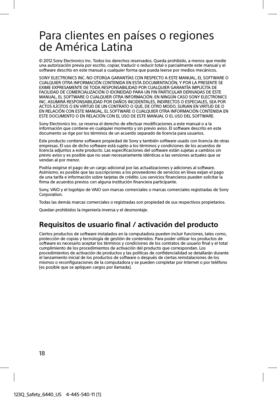 123Q_Safety_6440_US 4-445-540-11 (1)18Para clientes en países o regiones de América Latina© 2012 Sony Electronics Inc. Todos los derechos reservados. Queda prohibido, a menos que medie una autorización previa por escrito, copiar, traducir o reducir total o parcialmente este manual y el software descrito en este manual a cualquier forma que pueda leerse por medios mecánicos.SONY ELECTRONICS INC. NO OTORGA GARANTÍAS CON RESPECTO A ESTE MANUAL, EL SOFTWARE O CUALQUIER OTRA INFORMACIÓN CONTENIDA EN ESTA DOCUMENTACIÓN, Y POR LA PRESENTE SE EXIME EXPRESAMENTE DE TODA RESPONSABILIDAD POR CUALQUIER GARANTÍA IMPLÍCITA DE FACILIDAD DE COMERCIALIZACIÓN O IDONEIDAD PARA UN FIN PARTICULAR DERIVADAS DE ESTE MANUAL, EL SOFTWARE O CUALQUIER OTRA INFORMACIÓN. EN NINGÚN CASO SONY ELECTRONICS INC. ASUMIRÁ RESPONSABILIDAD POR DAÑOS INCIDENTALES, INDIRECTOS O ESPECIALES, SEA POR ACTOS ILÍCITOS O EN VIRTUD DE UN CONTRATO O QUE, DE OTRO MODO, SURJAN EN VIRTUD DE O EN RELACIÓN CON ESTE MANUAL, EL SOFTWARE O CUALQUIER OTRA INFORMACIÓN CONTENIDA EN ESTE DOCUMENTO O EN RELACIÓN CON EL USO DE ESTE MANUAL O EL USO DEL SOFTWARE.Sony Electronics Inc. se reserva el derecho de efectuar modificaciones a este manual o a la información que contiene en cualquier momento y sin previo aviso. El software descrito en este documento se rige por los términos de un acuerdo separado de licencia para usuarios.Este producto contiene software propiedad de Sony y también software usado con licencia de otras empresas. El uso de dicho software está sujeto a los términos y condiciones de los acuerdos de licencia adjuntos a este producto. Las especificaciones del software están sujetas a cambios sin previo aviso y es posible que no sean necesariamente idénticas a las versiones actuales que se vendan al por menor.Podría exigirse el pago de un cargo adicional por las actualizaciones y adiciones al software. Asimismo, es posible que las suscripciones a los proveedores de servicios en línea exijan el pago de una tarifa e información sobre tarjetas de crédito. Los servicios financieros pueden solicitar la firma de acuerdos previos con alguna institución financiera participante.Sony, VAIO y el logotipo de VAIO son marcas comerciales o marcas comerciales registradas de Sony Corporation.Todas las demás marcas comerciales o registradas son propiedad de sus respectivos propietarios.Quedan prohibidos la ingeniería inversa y el desmontaje.Requisitos de usuario final / activación del productoCiertos productos de software instalados en la computadora pueden incluir funciones, tales como, protección de copias y tecnología de gestión de contenidos. Para poder utilizar los productos de software es necesario aceptar los términos y condiciones de los contratos de usuario final y el total cumplimiento de los procedimientos de activación del producto que correspondan. Los procedimientos de activación de productos y las políticas de confidencialidad se detallarán durante el lanzamiento inicial de los productos de software o después de ciertas reinstalaciones de los mismos o reconfiguraciones de la computadora y se pueden completar por Internet o por teléfono (es posible que se apliquen cargos por llamada).