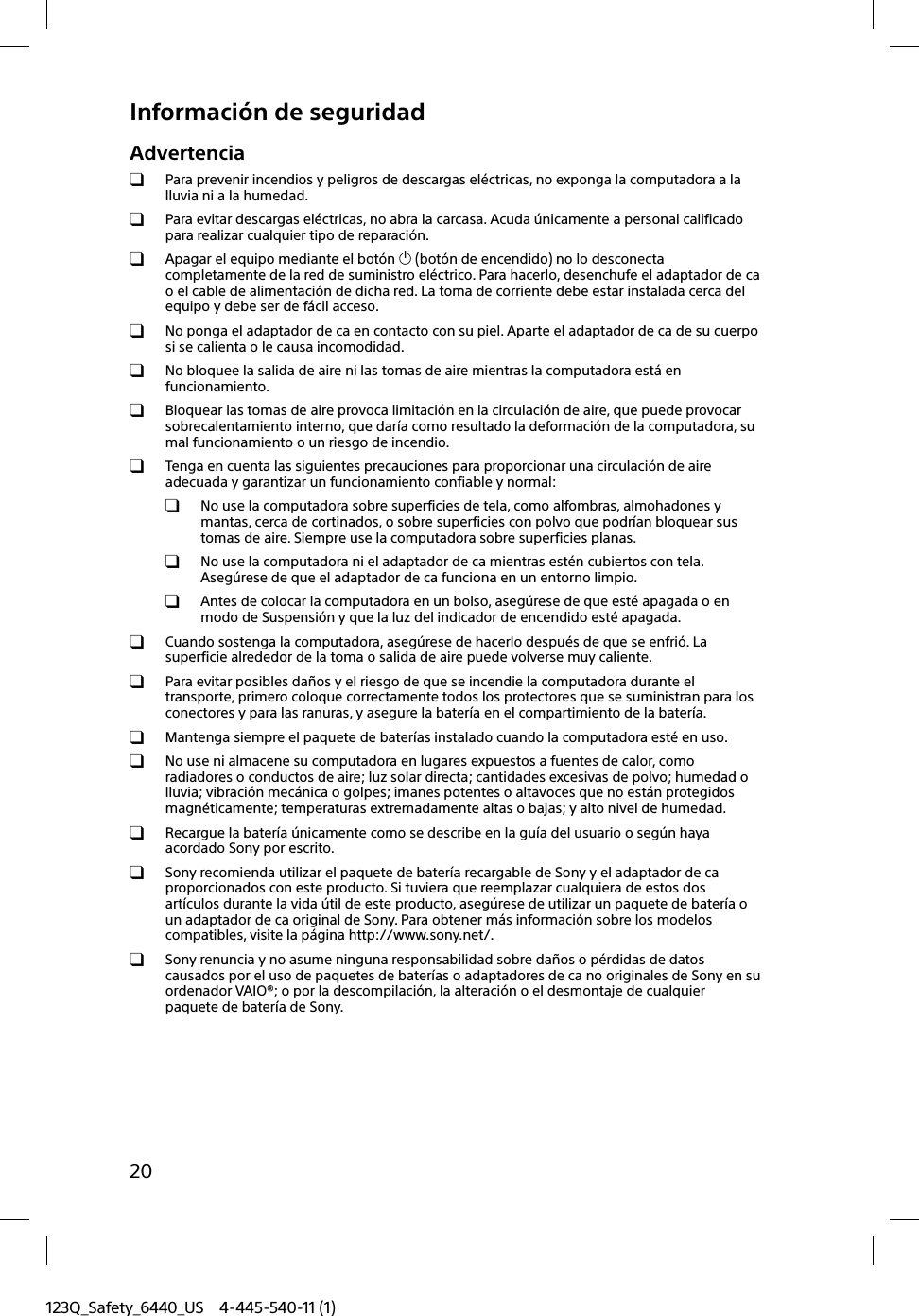 123Q_Safety_6440_US 4-445-540-11 (1)20Información de seguridadAdvertencia  Para prevenir incendios y peligros de descargas eléctricas, no exponga la computadora a la lluvia ni a la humedad.  Para evitar descargas eléctricas, no abra la carcasa. Acuda únicamente a personal calificado para realizar cualquier tipo de reparación.  Apagar el equipo mediante el botón  (botón de encendido) no lo desconecta completamente de la red de suministro eléctrico. Para hacerlo, desenchufe el adaptador de ca o el cable de alimentación de dicha red. La toma de corriente debe estar instalada cerca del equipo y debe ser de fácil acceso.  No ponga el adaptador de ca en contacto con su piel. Aparte el adaptador de ca de su cuerpo si se calienta o le causa incomodidad.  No bloquee la salida de aire ni las tomas de aire mientras la computadora está en funcionamiento.  Bloquear las tomas de aire provoca limitación en la circulación de aire, que puede provocar sobrecalentamiento interno, que daría como resultado la deformación de la computadora, su mal funcionamiento o un riesgo de incendio.  Tenga en cuenta las siguientes precauciones para proporcionar una circulación de aire adecuada y garantizar un funcionamiento confiable y normal:  No use la computadora sobre superficies de tela, como alfombras, almohadones y mantas, cerca de cortinados, o sobre superficies con polvo que podrían bloquear sus tomas de aire. Siempre use la computadora sobre superficies planas.  No use la computadora ni el adaptador de ca mientras estén cubiertos con tela. Asegúrese de que el adaptador de ca funciona en un entorno limpio.  Antes de colocar la computadora en un bolso, asegúrese de que esté apagada o en modo de Suspensión y que la luz del indicador de encendido esté apagada.  Cuando sostenga la computadora, asegúrese de hacerlo después de que se enfrió. La superficie alrededor de la toma o salida de aire puede volverse muy caliente.  Para evitar posibles daños y el riesgo de que se incendie la computadora durante el transporte, primero coloque correctamente todos los protectores que se suministran para los conectores y para las ranuras, y asegure la batería en el compartimiento de la batería.  Mantenga siempre el paquete de baterías instalado cuando la computadora esté en uso.  No use ni almacene su computadora en lugares expuestos a fuentes de calor, como radiadores o conductos de aire; luz solar directa; cantidades excesivas de polvo; humedad o lluvia; vibración mecánica o golpes; imanes potentes o altavoces que no están protegidos magnéticamente; temperaturas extremadamente altas o bajas; y alto nivel de humedad.  Recargue la batería únicamente como se describe en la guía del usuario o según haya acordado Sony por escrito.  Sony recomienda utilizar el paquete de batería recargable de Sony y el adaptador de ca proporcionados con este producto. Si tuviera que reemplazar cualquiera de estos dos artículos durante la vida útil de este producto, asegúrese de utilizar un paquete de batería o un adaptador de ca original de Sony. Para obtener más información sobre los modelos compatibles, visite la página http://www.sony.net/.  Sony renuncia y no asume ninguna responsabilidad sobre daños o pérdidas de datos causados por el uso de paquetes de baterías o adaptadores de ca no originales de Sony en su ordenador VAIO®; o por la descompilación, la alteración o el desmontaje de cualquier paquete de batería de Sony.