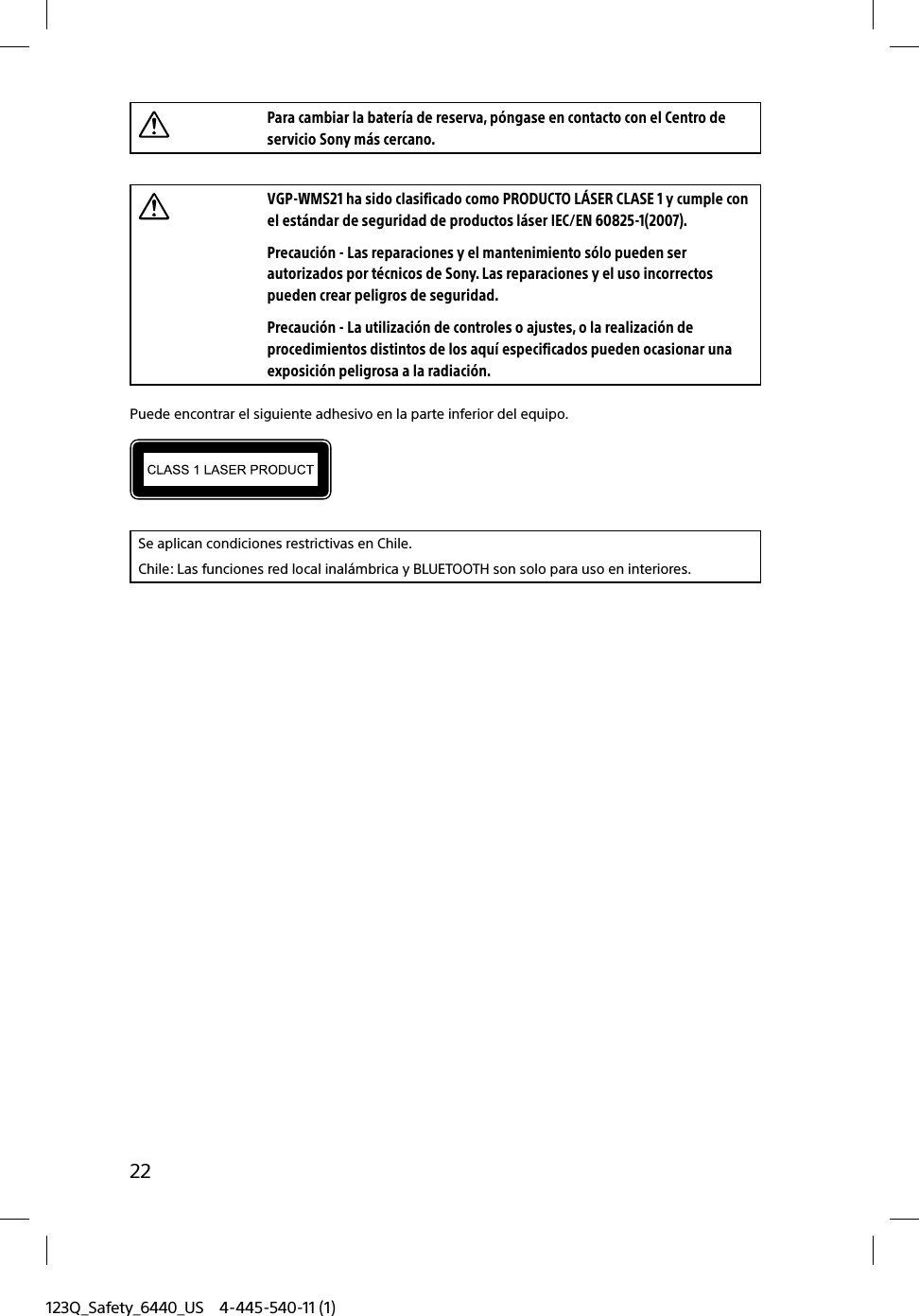 123Q_Safety_6440_US 4-445-540-11 (1)22Para cambiar la batería de reserva, póngase en contacto con el Centro de servicio Sony más cercano.VGP-WMS21 ha sido clasificado como PRODUCTO LÁSER CLASE 1 y cumple con el estándar de seguridad de productos láser IEC/EN 60825-1(2007).Precaución - Las reparaciones y el mantenimiento sólo pueden ser autorizados por técnicos de Sony. Las reparaciones y el uso incorrectos pueden crear peligros de seguridad.Precaución - La utilización de controles o ajustes, o la realización de procedimientos distintos de los aquí especificados pueden ocasionar una exposición peligrosa a la radiación.Puede encontrar el siguiente adhesivo en la parte inferior del equipo.Se aplican condiciones restrictivas en Chile.Chile: Las funciones red local inalámbrica y BLUETOOTH son solo para uso en interiores.