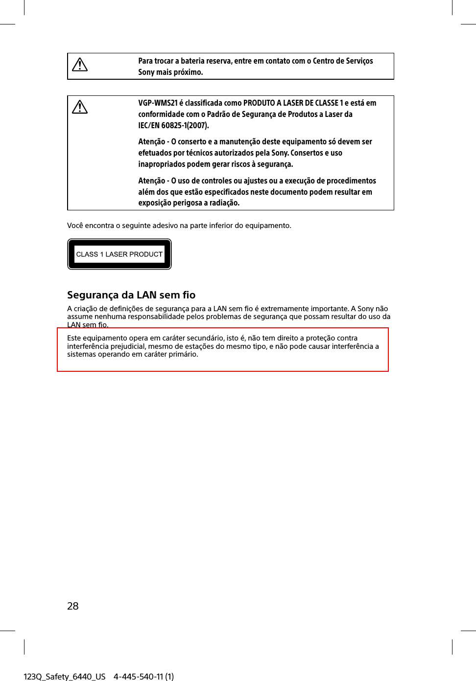 123Q_Safety_6440_US 4-445-540-11 (1)28Para trocar a bateria reserva, entre em contato com o Centro de Serviços Sony mais próximo.VGP-WMS21 é classificada como PRODUTO A LASER DE CLASSE 1 e está em conformidade com o Padrão de Segurança de Produtos a Laser da IEC/EN 60825-1(2007).Atenção - O conserto e a manutenção deste equipamento só devem ser efetuados por técnicos autorizados pela Sony. Consertos e uso inapropriados podem gerar riscos à segurança.Atenção - O uso de controles ou ajustes ou a execução de procedimentos além dos que estão especificados neste documento podem resultar em exposição perigosa a radiação.Você encontra o seguinte adesivo na parte inferior do equipamento.Segurança da LAN sem fioA criação de definições de segurança para a LAN sem fio é extremamente importante. A Sony não assume nenhuma responsabilidade pelos problemas de segurança que possam resultar do uso da LAN sem fio.Este equipamento opera em caráter secundário, isto é, não tem direito a proteção contra interferência prejudicial, mesmo de estações do mesmo tipo, e não pode causar interferência a sistemas operando em caráter primário.