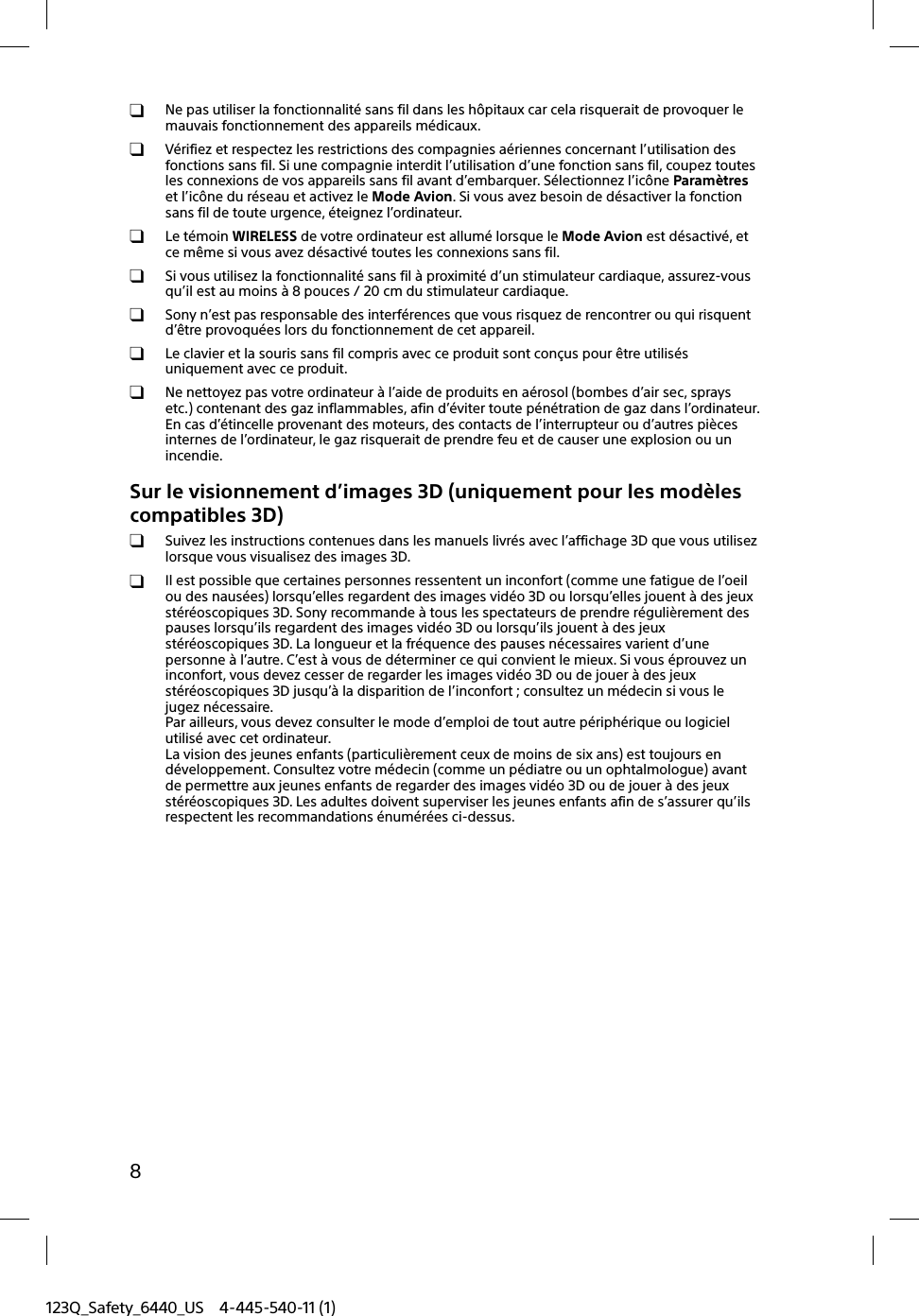 123Q_Safety_6440_US 4-445-540-11 (1)8  Ne pas utiliser la fonctionnalité sans fil dans les hôpitaux car cela risquerait de provoquer le mauvais fonctionnement des appareils médicaux.  Vérifiez et respectez les restrictions des compagnies aériennes concernant l’utilisation des fonctions sans fil. Si une compagnie interdit l’utilisation d’une fonction sans fil, coupez toutes les connexions de vos appareils sans fil avant d’embarquer. Sélectionnez l’icône Paramètres et l’icône du réseau et activez le Mode Avion. Si vous avez besoin de désactiver la fonction sans fil de toute urgence, éteignez l’ordinateur. Le témoin WIRELESS de votre ordinateur est allumé lorsque le Mode Avion est désactivé, et ce même si vous avez désactivé toutes les connexions sans fil.  Si vous utilisez la fonctionnalité sans fil à proximité d’un stimulateur cardiaque, assurez-vous qu’il est au moins à 8 pouces / 20 cm du stimulateur cardiaque.  Sony n’est pas responsable des interférences que vous risquez de rencontrer ou qui risquent d’être provoquées lors du fonctionnement de cet appareil.  Le clavier et la souris sans fil compris avec ce produit sont conçus pour être utilisés uniquement avec ce produit.  Ne nettoyez pas votre ordinateur à l’aide de produits en aérosol (bombes d’air sec, sprays etc.) contenant des gaz inflammables, afin d’éviter toute pénétration de gaz dans l’ordinateur. En cas d’étincelle provenant des moteurs, des contacts de l’interrupteur ou d’autres pièces internes de l’ordinateur, le gaz risquerait de prendre feu et de causer une explosion ou un incendie.Sur le visionnement d’images 3D (uniquement pour les modèles compatibles 3D)  Suivez les instructions contenues dans les manuels livrés avec l’affichage 3D que vous utilisez lorsque vous visualisez des images 3D.  Il est possible que certaines personnes ressentent un inconfort (comme une fatigue de l’oeil ou des nausées) lorsqu’elles regardent des images vidéo 3D ou lorsqu’elles jouent à des jeux stéréoscopiques 3D. Sony recommande à tous les spectateurs de prendre régulièrement des pauses lorsqu’ils regardent des images vidéo 3D ou lorsqu’ils jouent à des jeux stéréoscopiques 3D. La longueur et la fréquence des pauses nécessaires varient d’une personne à l’autre. C’est à vous de déterminer ce qui convient le mieux. Si vous éprouvez un inconfort, vous devez cesser de regarder les images vidéo 3D ou de jouer à des jeux stéréoscopiques 3D jusqu’à la disparition de l’inconfort ; consultez un médecin si vous le jugez nécessaire.Par ailleurs, vous devez consulter le mode d’emploi de tout autre périphérique ou logiciel utilisé avec cet ordinateur.La vision des jeunes enfants (particulièrement ceux de moins de six ans) est toujours en développement. Consultez votre médecin (comme un pédiatre ou un ophtalmologue) avant de permettre aux jeunes enfants de regarder des images vidéo 3D ou de jouer à des jeux stéréoscopiques 3D. Les adultes doivent superviser les jeunes enfants afin de s’assurer qu’ils respectent les recommandations énumérées ci-dessus.