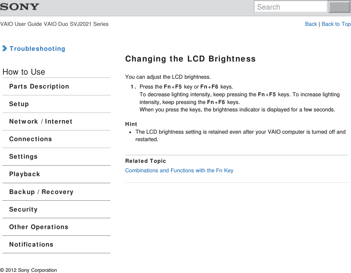 VAIO User Guide VAIO Duo SVJ2021 Series Back | Back to Top TroubleshootingHow to UseParts DescriptionSetupNetwork / InternetConnectionsSettingsPlaybackBackup / RecoverySecurityOther OperationsNotificationsChanging the LCD BrightnessYou can adjust the LCD brightness.1. Press the Fn+F5 key or Fn+F6 keys.To decrease lighting intensity, keep pressing the Fn+F5 keys. To increase lightingintensity, keep pressing the Fn+F6 keys.When you press the keys, the brightness indicator is displayed for a few seconds.HintThe LCD brightness setting is retained even after your VAIO computer is turned off andrestarted.Related TopicCombinations and Functions with the Fn Key© 2012 Sony CorporationSearch