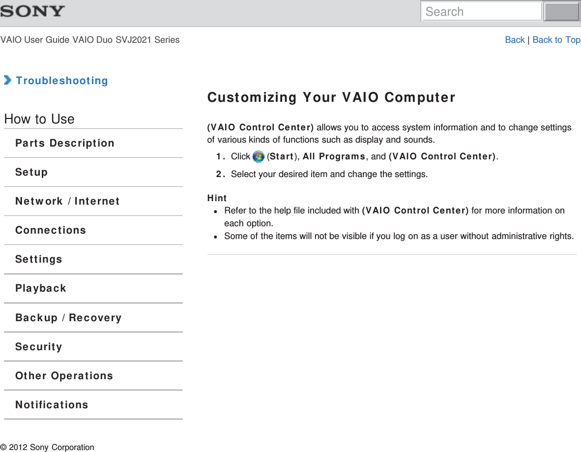 VAIO User Guide VAIO Duo SVJ2021 Series Back | Back to Top TroubleshootingHow to UseParts DescriptionSetupNetwork / InternetConnectionsSettingsPlaybackBackup / RecoverySecurityOther OperationsNotificationsCustomizing Your VAIO Computer(VAIO Control Center) allows you to access system information and to change settingsof various kinds of functions such as display and sounds.1. Click   (Start), All Programs, and (VAIO Control Center).2. Select your desired item and change the settings.HintRefer to the help file included with (VAIO Control Center) for more information oneach option.Some of the items will not be visible if you log on as a user without administrative rights.© 2012 Sony CorporationSearch