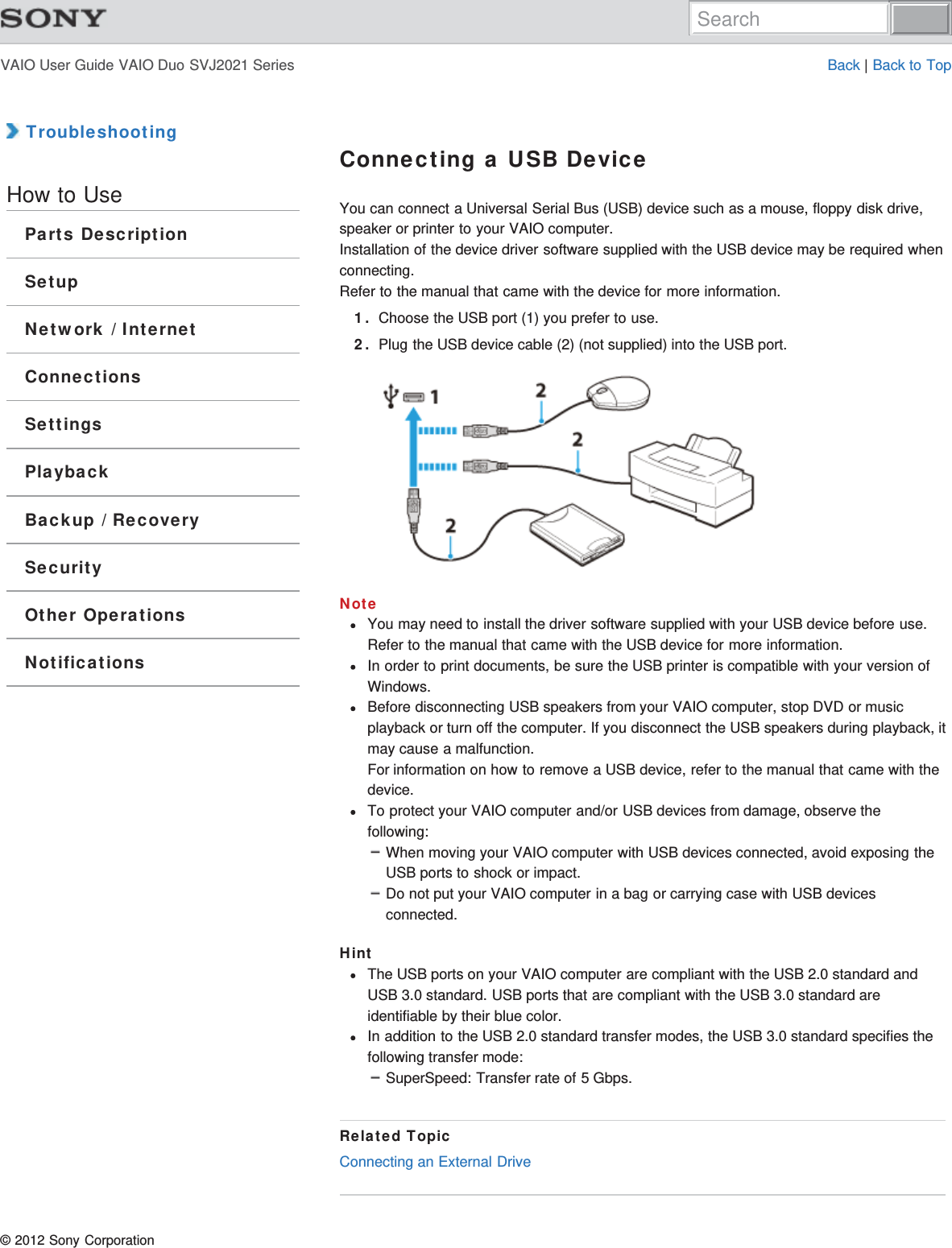 VAIO User Guide VAIO Duo SVJ2021 Series Back | Back to Top TroubleshootingHow to UseParts DescriptionSetupNetwork / InternetConnectionsSettingsPlaybackBackup / RecoverySecurityOther OperationsNotificationsConnecting a USB DeviceYou can connect a Universal Serial Bus (USB) device such as a mouse, floppy disk drive,speaker or printer to your VAIO computer.Installation of the device driver software supplied with the USB device may be required whenconnecting.Refer to the manual that came with the device for more information.1. Choose the USB port (1) you prefer to use.2. Plug the USB device cable (2) (not supplied) into the USB port.NoteYou may need to install the driver software supplied with your USB device before use.Refer to the manual that came with the USB device for more information.In order to print documents, be sure the USB printer is compatible with your version ofWindows.Before disconnecting USB speakers from your VAIO computer, stop DVD or musicplayback or turn off the computer. If you disconnect the USB speakers during playback, itmay cause a malfunction.For information on how to remove a USB device, refer to the manual that came with thedevice.To protect your VAIO computer and/or USB devices from damage, observe thefollowing:When moving your VAIO computer with USB devices connected, avoid exposing theUSB ports to shock or impact.Do not put your VAIO computer in a bag or carrying case with USB devicesconnected.HintThe USB ports on your VAIO computer are compliant with the USB 2.0 standard andUSB 3.0 standard. USB ports that are compliant with the USB 3.0 standard areidentifiable by their blue color.In addition to the USB 2.0 standard transfer modes, the USB 3.0 standard specifies thefollowing transfer mode:SuperSpeed: Transfer rate of 5 Gbps.Related TopicConnecting an External Drive© 2012 Sony CorporationSearch