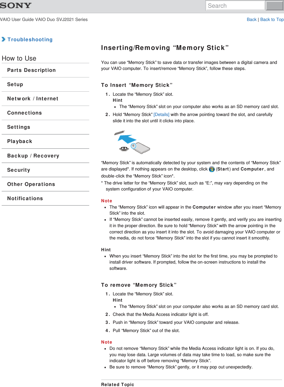 VAIO User Guide VAIO Duo SVJ2021 Series Back | Back to Top TroubleshootingHow to UseParts DescriptionSetupNetwork / InternetConnectionsSettingsPlaybackBackup / RecoverySecurityOther OperationsNotificationsInserting/Removing “Memory Stick”You can use “Memory Stick” to save data or transfer images between a digital camera andyour VAIO computer. To insert/remove “Memory Stick”, follow these steps.To Insert “Memory Stick”1. Locate the “Memory Stick” slot.HintThe “Memory Stick” slot on your computer also works as an SD memory card slot.2. Hold “Memory Stick” [Details] with the arrow pointing toward the slot, and carefullyslide it into the slot until it clicks into place.“Memory Stick” is automatically detected by your system and the contents of “Memory Stick”are displayed*. If nothing appears on the desktop, click   (Start) and Computer, anddouble-click the “Memory Stick” icon*.* The drive letter for the “Memory Stick” slot, such as “E:”, may vary depending on thesystem configuration of your VAIO computer.NoteThe “Memory Stick” icon will appear in the Computer window after you insert “MemoryStick” into the slot.If “Memory Stick” cannot be inserted easily, remove it gently, and verify you are insertingit in the proper direction. Be sure to hold “Memory Stick” with the arrow pointing in thecorrect direction as you insert it into the slot. To avoid damaging your VAIO computer orthe media, do not force “Memory Stick” into the slot if you cannot insert it smoothly.HintWhen you insert “Memory Stick” into the slot for the first time, you may be prompted toinstall driver software. If prompted, follow the on-screen instructions to install thesoftware.To remove “Memory Stick”1. Locate the “Memory Stick” slot.HintThe “Memory Stick” slot on your computer also works as an SD memory card slot.2. Check that the Media Access indicator light is off.3. Push in “Memory Stick” toward your VAIO computer and release.4. Pull “Memory Stick” out of the slot.NoteDo not remove “Memory Stick” while the Media Access indicator light is on. If you do,you may lose data. Large volumes of data may take time to load, so make sure theindicator light is off before removing “Memory Stick”.Be sure to remove “Memory Stick” gently, or it may pop out unexpectedly.Related TopicSearch