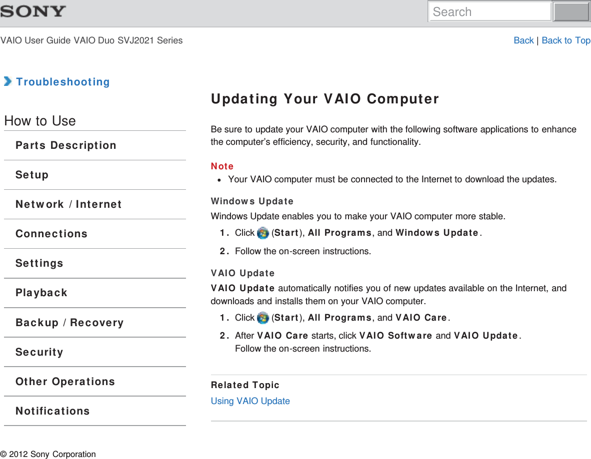 VAIO User Guide VAIO Duo SVJ2021 Series Back | Back to Top TroubleshootingHow to UseParts DescriptionSetupNetwork / InternetConnectionsSettingsPlaybackBackup / RecoverySecurityOther OperationsNotificationsUpdating Your VAIO ComputerBe sure to update your VAIO computer with the following software applications to enhancethe computer’s efficiency, security, and functionality.NoteYour VAIO computer must be connected to the Internet to download the updates.Windows UpdateWindows Update enables you to make your VAIO computer more stable.1. Click   (Start), All Programs, and Windows Update.2. Follow the on-screen instructions.VAIO UpdateVAIO Update automatically notifies you of new updates available on the Internet, anddownloads and installs them on your VAIO computer.1. Click   (Start), All Programs, and VAIO Care.2. After VAIO Care starts, click VAIO Software and VAIO Update.Follow the on-screen instructions.Related TopicUsing VAIO Update© 2012 Sony CorporationSearch