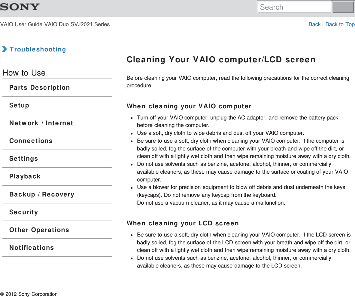 VAIO User Guide VAIO Duo SVJ2021 Series Back | Back to Top TroubleshootingHow to UseParts DescriptionSetupNetwork / InternetConnectionsSettingsPlaybackBackup / RecoverySecurityOther OperationsNotificationsCleaning Your VAIO computer/LCD screenBefore cleaning your VAIO computer, read the following precautions for the correct cleaningprocedure.When cleaning your VAIO computerTurn off your VAIO computer, unplug the AC adapter, and remove the battery packbefore cleaning the computer.Use a soft, dry cloth to wipe debris and dust off your VAIO computer.Be sure to use a soft, dry cloth when cleaning your VAIO computer. If the computer isbadly soiled, fog the surface of the computer with your breath and wipe off the dirt, orclean off with a lightly wet cloth and then wipe remaining moisture away with a dry cloth.Do not use solvents such as benzine, acetone, alcohol, thinner, or commerciallyavailable cleaners, as these may cause damage to the surface or coating of your VAIOcomputer.Use a blower for precision equipment to blow off debris and dust underneath the keys(keycaps). Do not remove any keycap from the keyboard.Do not use a vacuum cleaner, as it may cause a malfunction.When cleaning your LCD screenBe sure to use a soft, dry cloth when cleaning your VAIO computer. If the LCD screen isbadly soiled, fog the surface of the LCD screen with your breath and wipe off the dirt, orclean off with a lightly wet cloth and then wipe remaining moisture away with a dry cloth.Do not use solvents such as benzine, acetone, alcohol, thinner, or commerciallyavailable cleaners, as these may cause damage to the LCD screen.© 2012 Sony CorporationSearch