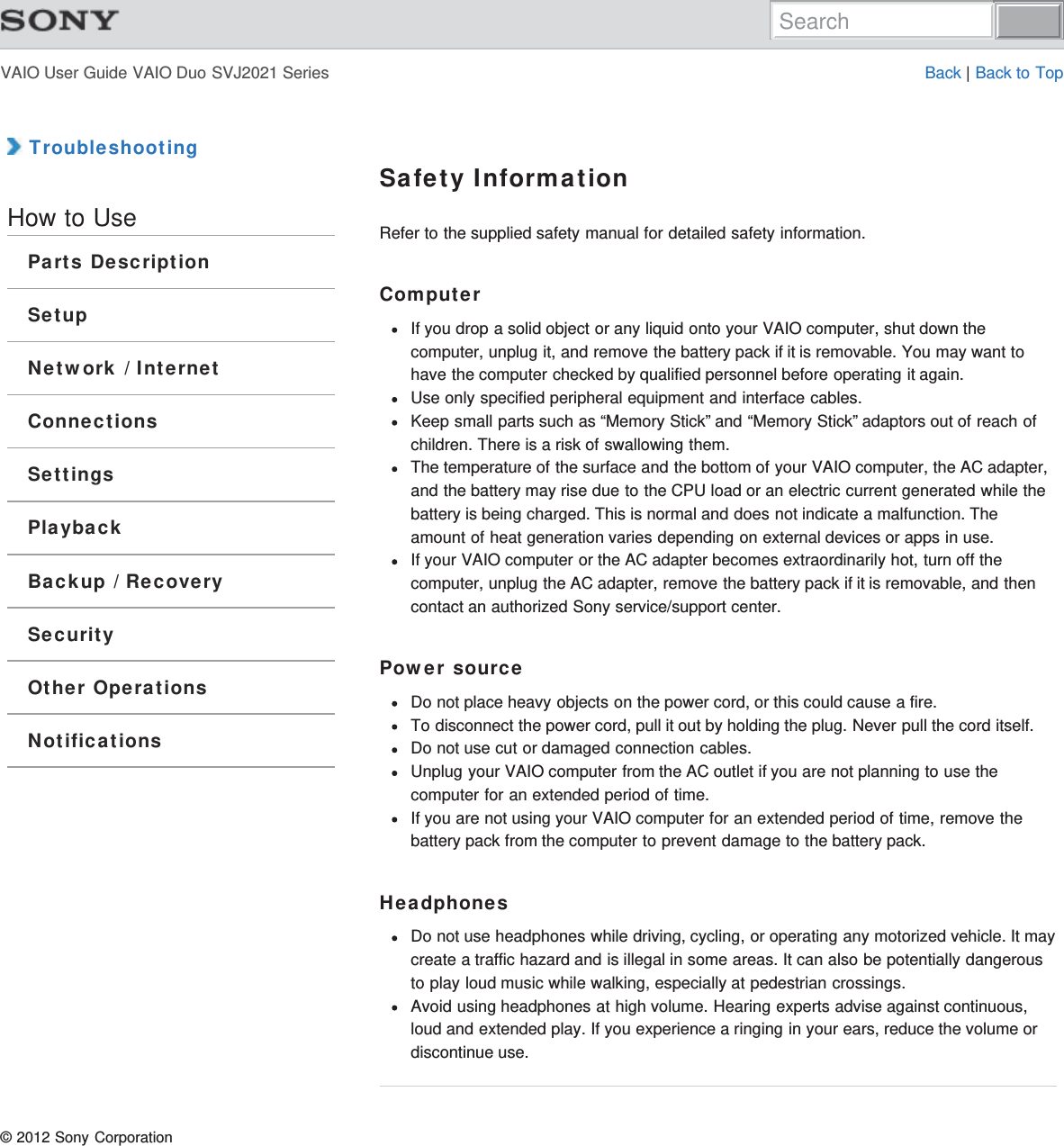 VAIO User Guide VAIO Duo SVJ2021 Series Back | Back to Top TroubleshootingHow to UseParts DescriptionSetupNetwork / InternetConnectionsSettingsPlaybackBackup / RecoverySecurityOther OperationsNotificationsSafety InformationRefer to the supplied safety manual for detailed safety information.ComputerIf you drop a solid object or any liquid onto your VAIO computer, shut down thecomputer, unplug it, and remove the battery pack if it is removable. You may want tohave the computer checked by qualified personnel before operating it again.Use only specified peripheral equipment and interface cables.Keep small parts such as “Memory Stick” and “Memory Stick” adaptors out of reach ofchildren. There is a risk of swallowing them.The temperature of the surface and the bottom of your VAIO computer, the AC adapter,and the battery may rise due to the CPU load or an electric current generated while thebattery is being charged. This is normal and does not indicate a malfunction. Theamount of heat generation varies depending on external devices or apps in use.If your VAIO computer or the AC adapter becomes extraordinarily hot, turn off thecomputer, unplug the AC adapter, remove the battery pack if it is removable, and thencontact an authorized Sony service/support center.Power sourceDo not place heavy objects on the power cord, or this could cause a fire.To disconnect the power cord, pull it out by holding the plug. Never pull the cord itself.Do not use cut or damaged connection cables.Unplug your VAIO computer from the AC outlet if you are not planning to use thecomputer for an extended period of time.If you are not using your VAIO computer for an extended period of time, remove thebattery pack from the computer to prevent damage to the battery pack.HeadphonesDo not use headphones while driving, cycling, or operating any motorized vehicle. It maycreate a traffic hazard and is illegal in some areas. It can also be potentially dangerousto play loud music while walking, especially at pedestrian crossings.Avoid using headphones at high volume. Hearing experts advise against continuous,loud and extended play. If you experience a ringing in your ears, reduce the volume ordiscontinue use.© 2012 Sony CorporationSearch