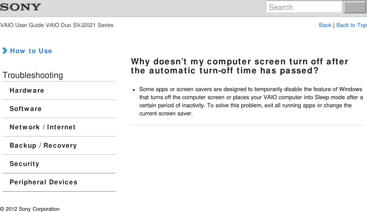 VAIO User Guide VAIO Duo SVJ2021 Series Back | Back to Top How to UseTroubleshootingHardwareSoftwareNetwork / InternetBackup / RecoverySecurityPeripheral DevicesWhy doesn’t my computer screen turn off afterthe automatic turn-off time has passed?Some apps or screen savers are designed to temporarily disable the feature of Windowsthat turns off the computer screen or places your VAIO computer into Sleep mode after acertain period of inactivity. To solve this problem, exit all running apps or change thecurrent screen saver.© 2012 Sony CorporationSearch