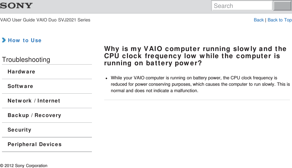 VAIO User Guide VAIO Duo SVJ2021 Series Back | Back to Top How to UseTroubleshootingHardwareSoftwareNetwork / InternetBackup / RecoverySecurityPeripheral DevicesWhy is my VAIO computer running slowly and theCPU clock frequency low while the computer isrunning on battery power?While your VAIO computer is running on battery power, the CPU clock frequency isreduced for power conserving purposes, which causes the computer to run slowly. This isnormal and does not indicate a malfunction.© 2012 Sony CorporationSearch