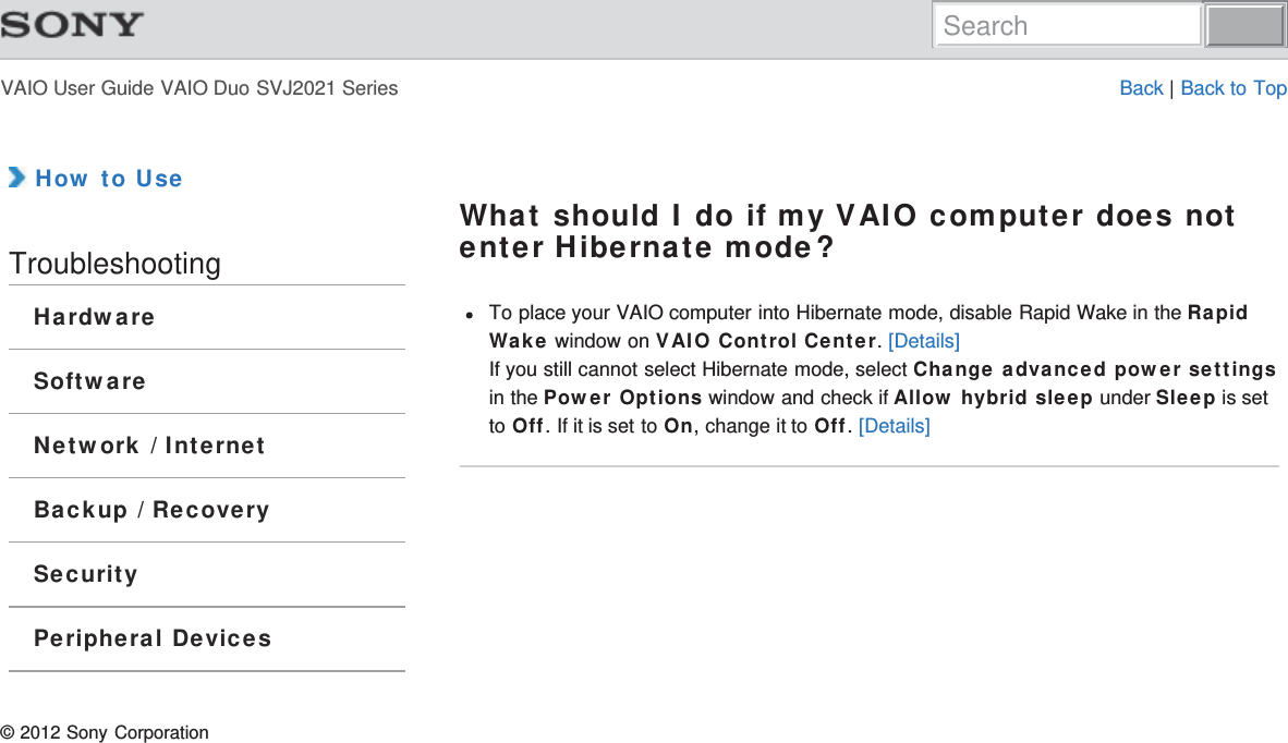 VAIO User Guide VAIO Duo SVJ2021 Series Back | Back to Top How to UseTroubleshootingHardwareSoftwareNetwork / InternetBackup / RecoverySecurityPeripheral DevicesWhat should I do if my VAIO computer does notenter Hibernate mode?To place your VAIO computer into Hibernate mode, disable Rapid Wake in the RapidWake window on VAIO Control Center. [Details]If you still cannot select Hibernate mode, select Change advanced power settingsin the Power Options window and check if Allow hybrid sleep under Sleep is setto Off. If it is set to On, change it to Off. [Details]© 2012 Sony CorporationSearch