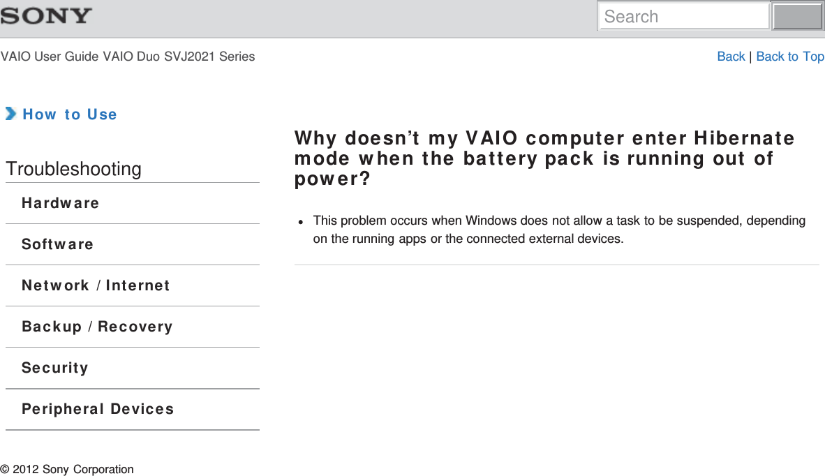 VAIO User Guide VAIO Duo SVJ2021 Series Back | Back to Top How to UseTroubleshootingHardwareSoftwareNetwork / InternetBackup / RecoverySecurityPeripheral DevicesWhy doesn’t my VAIO computer enter Hibernatemode when the battery pack is running out ofpower?This problem occurs when Windows does not allow a task to be suspended, dependingon the running apps or the connected external devices.© 2012 Sony CorporationSearch