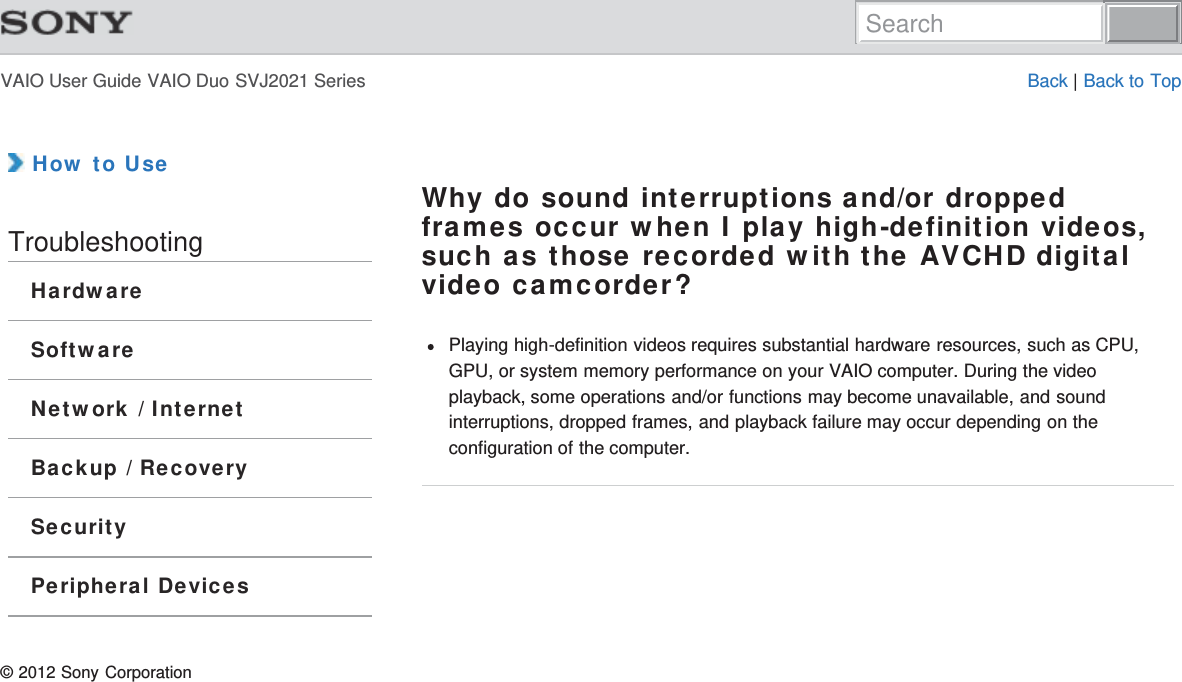 VAIO User Guide VAIO Duo SVJ2021 Series Back | Back to Top How to UseTroubleshootingHardwareSoftwareNetwork / InternetBackup / RecoverySecurityPeripheral DevicesWhy do sound interruptions and/or droppedframes occur when I play high-definition videos,such as those recorded with the AVCHD digitalvideo camcorder?Playing high-definition videos requires substantial hardware resources, such as CPU,GPU, or system memory performance on your VAIO computer. During the videoplayback, some operations and/or functions may become unavailable, and soundinterruptions, dropped frames, and playback failure may occur depending on theconfiguration of the computer.© 2012 Sony CorporationSearch